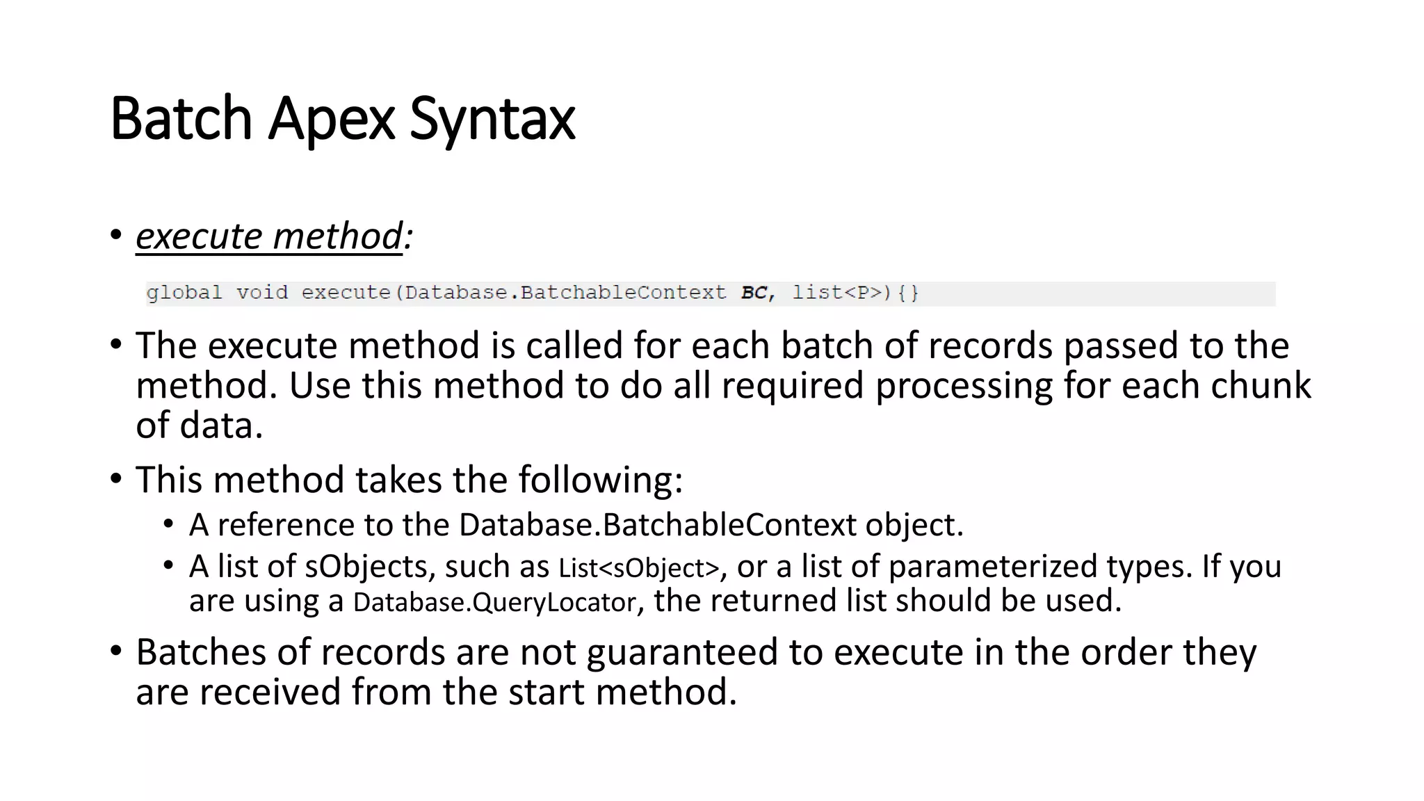 Batch Apex Syntax
• execute method:
• The execute method is called for each batch of records passed to the
method. Use this method to do all required processing for each chunk
of data.
• This method takes the following:
• A reference to the Database.BatchableContext object.
• A list of sObjects, such as List<sObject>, or a list of parameterized types. If you
are using a Database.QueryLocator, the returned list should be used.
• Batches of records are not guaranteed to execute in the order they
are received from the start method.
 