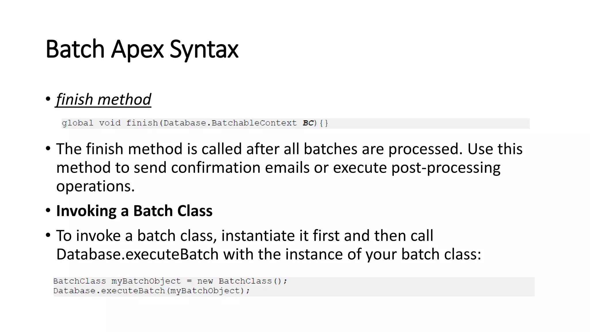 Batch Apex Syntax
• finish method
• The finish method is called after all batches are processed. Use this
method to send confirmation emails or execute post-processing
operations.
• Invoking a Batch Class
• To invoke a batch class, instantiate it first and then call
Database.executeBatch with the instance of your batch class:
 
