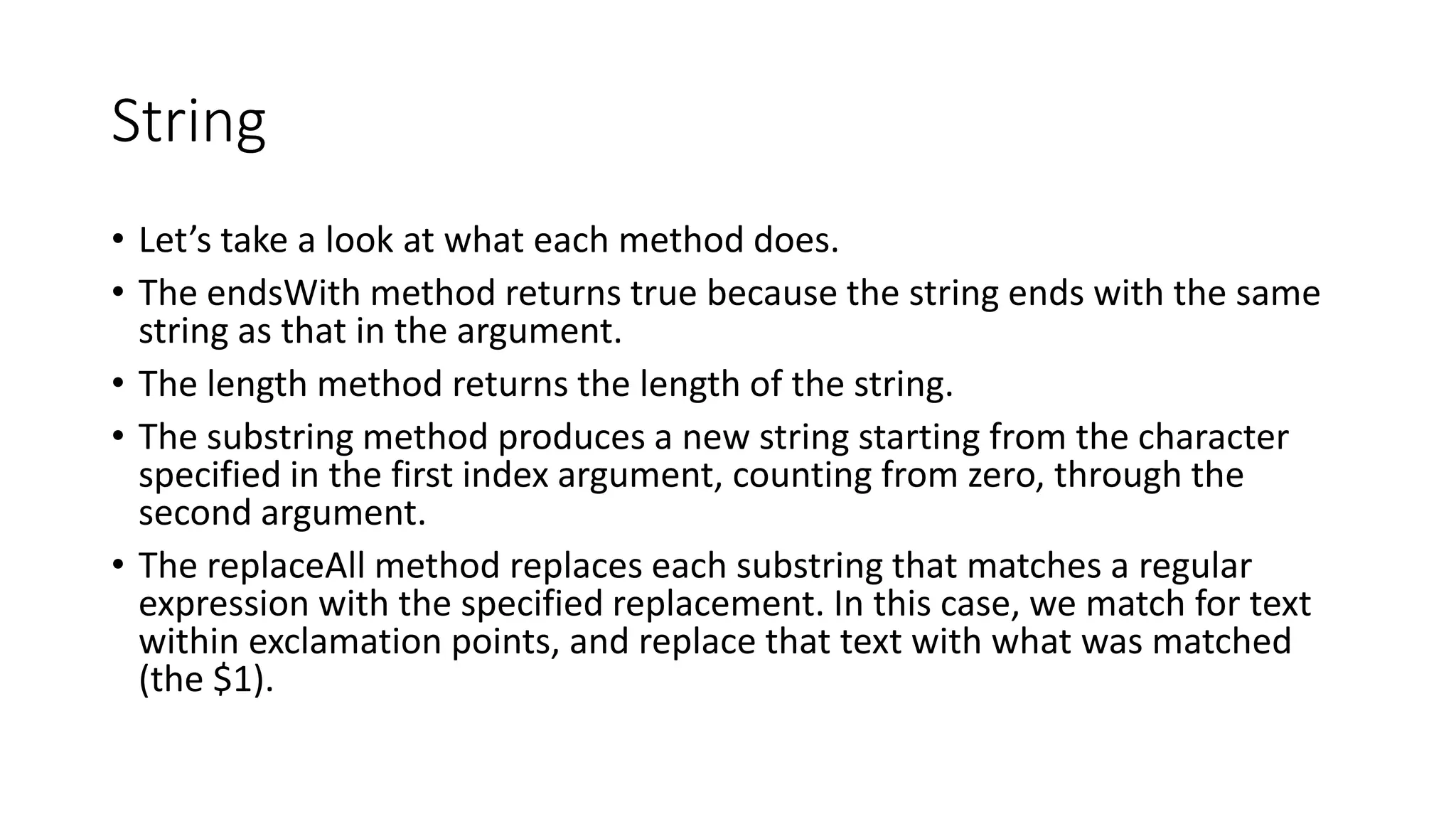String
• Let’s take a look at what each method does.
• The endsWith method returns true because the string ends with the same
string as that in the argument.
• The length method returns the length of the string.
• The substring method produces a new string starting from the character
specified in the first index argument, counting from zero, through the
second argument.
• The replaceAll method replaces each substring that matches a regular
expression with the specified replacement. In this case, we match for text
within exclamation points, and replace that text with what was matched
(the $1).
 