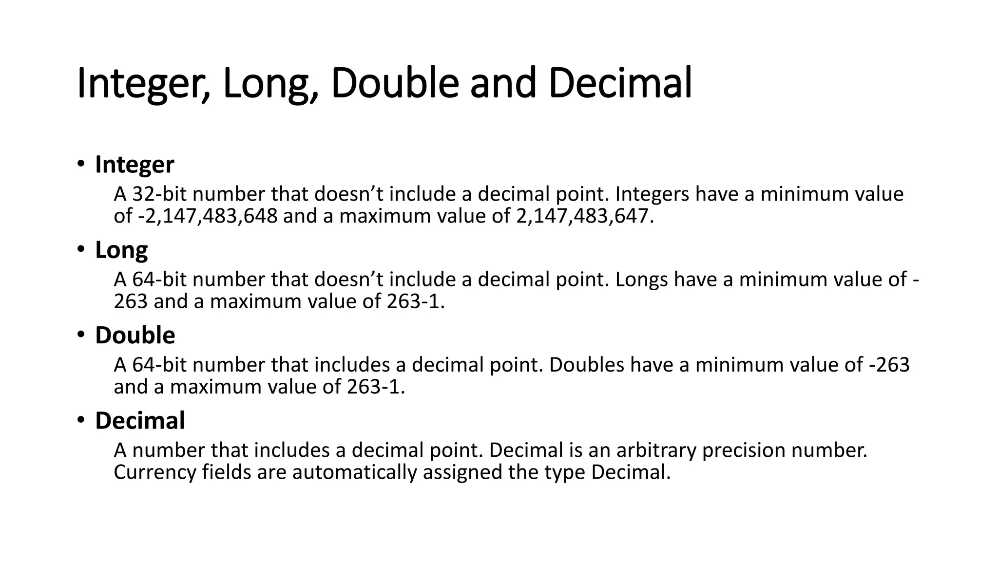 Integer, Long, Double and Decimal
• Integer
A 32-bit number that doesn’t include a decimal point. Integers have a minimum value
of -2,147,483,648 and a maximum value of 2,147,483,647.
• Long
A 64-bit number that doesn’t include a decimal point. Longs have a minimum value of -
263 and a maximum value of 263-1.
• Double
A 64-bit number that includes a decimal point. Doubles have a minimum value of -263
and a maximum value of 263-1.
• Decimal
A number that includes a decimal point. Decimal is an arbitrary precision number.
Currency fields are automatically assigned the type Decimal.
 