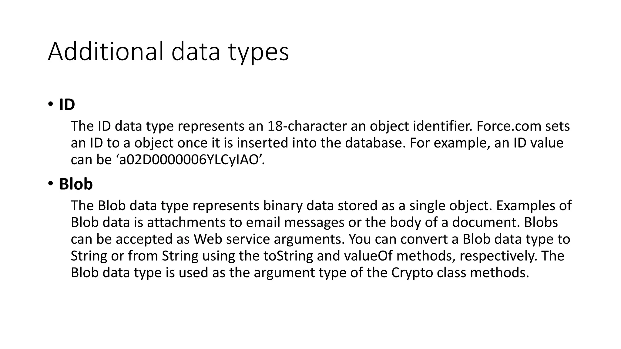 Additional data types
• ID
The ID data type represents an 18-character an object identifier. Force.com sets
an ID to a object once it is inserted into the database. For example, an ID value
can be ‘a02D0000006YLCyIAO’.
• Blob
The Blob data type represents binary data stored as a single object. Examples of
Blob data is attachments to email messages or the body of a document. Blobs
can be accepted as Web service arguments. You can convert a Blob data type to
String or from String using the toString and valueOf methods, respectively. The
Blob data type is used as the argument type of the Crypto class methods.
 