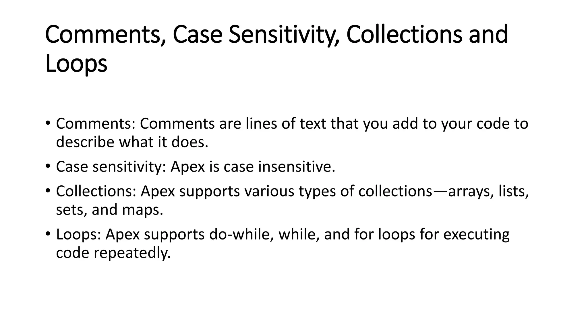 Comments, Case Sensitivity, Collections and
Loops
• Comments: Comments are lines of text that you add to your code to
describe what it does.
• Case sensitivity: Apex is case insensitive.
• Collections: Apex supports various types of collections—arrays, lists,
sets, and maps.
• Loops: Apex supports do-while, while, and for loops for executing
code repeatedly.
 