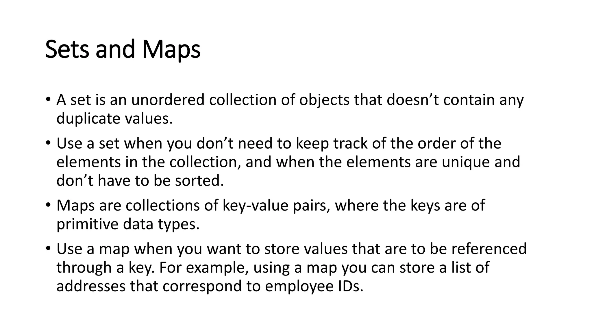Sets and Maps
• A set is an unordered collection of objects that doesn’t contain any
duplicate values.
• Use a set when you don’t need to keep track of the order of the
elements in the collection, and when the elements are unique and
don’t have to be sorted.
• Maps are collections of key-value pairs, where the keys are of
primitive data types.
• Use a map when you want to store values that are to be referenced
through a key. For example, using a map you can store a list of
addresses that correspond to employee IDs.
 