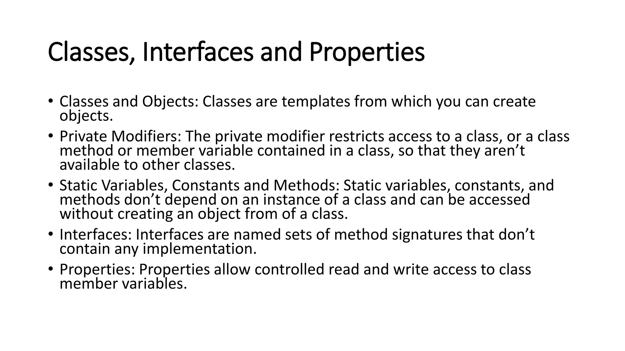 Classes, Interfaces and Properties
• Classes and Objects: Classes are templates from which you can create
objects.
• Private Modifiers: The private modifier restricts access to a class, or a class
method or member variable contained in a class, so that they aren’t
available to other classes.
• Static Variables, Constants and Methods: Static variables, constants, and
methods don’t depend on an instance of a class and can be accessed
without creating an object from of a class.
• Interfaces: Interfaces are named sets of method signatures that don’t
contain any implementation.
• Properties: Properties allow controlled read and write access to class
member variables.
 