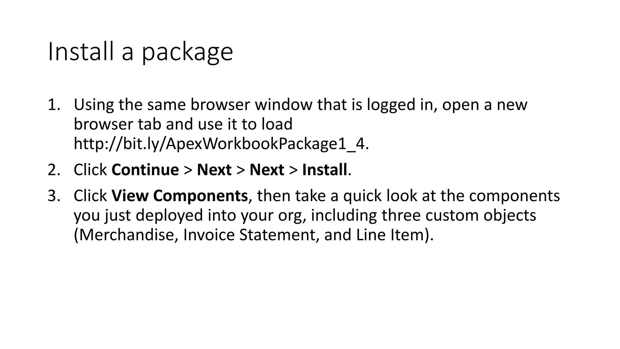 Install a package
1. Using the same browser window that is logged in, open a new
browser tab and use it to load
http://bit.ly/ApexWorkbookPackage1_4.
2. Click Continue > Next > Next > Install.
3. Click View Components, then take a quick look at the components
you just deployed into your org, including three custom objects
(Merchandise, Invoice Statement, and Line Item).
 