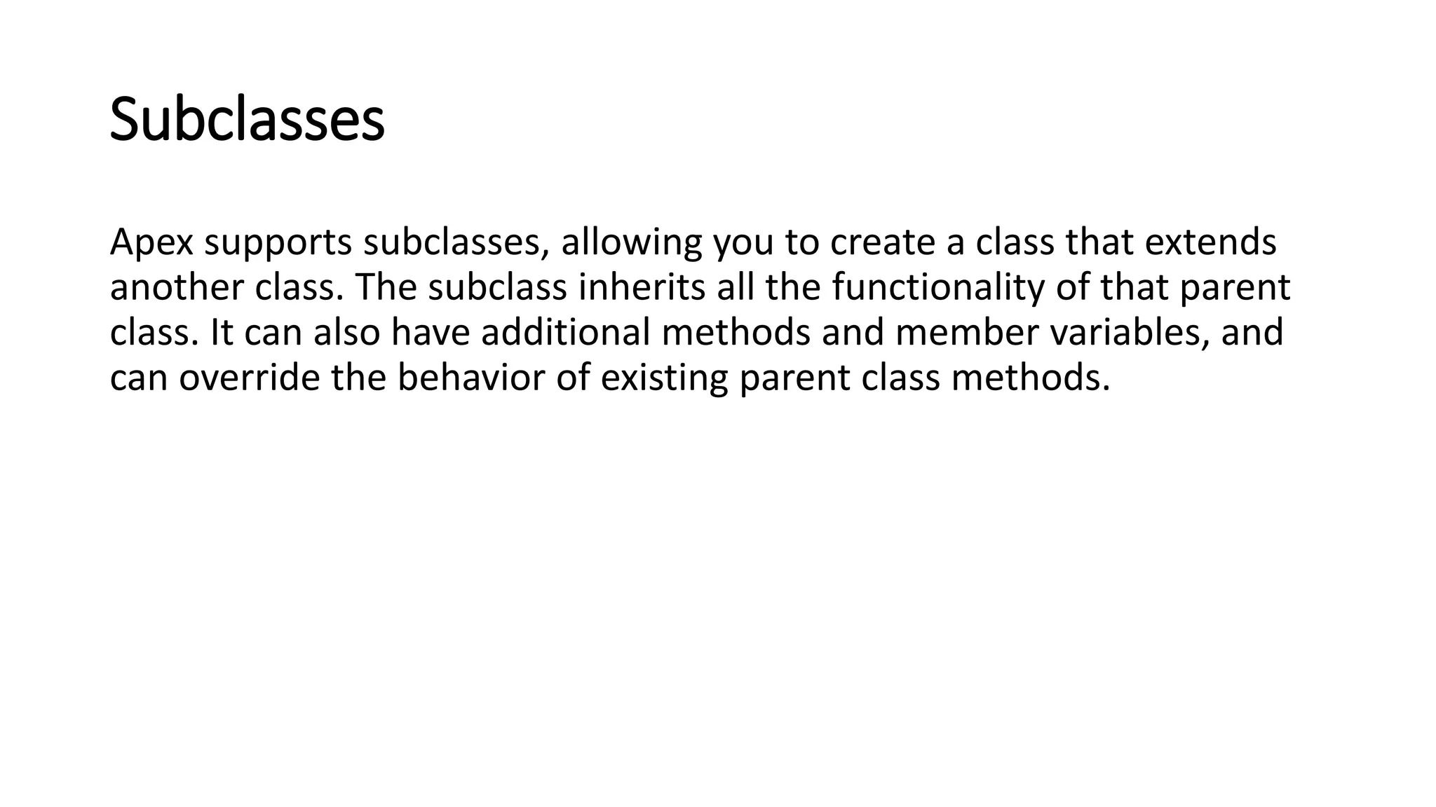 Subclasses
Apex supports subclasses, allowing you to create a class that extends
another class. The subclass inherits all the functionality of that parent
class. It can also have additional methods and member variables, and
can override the behavior of existing parent class methods.
 