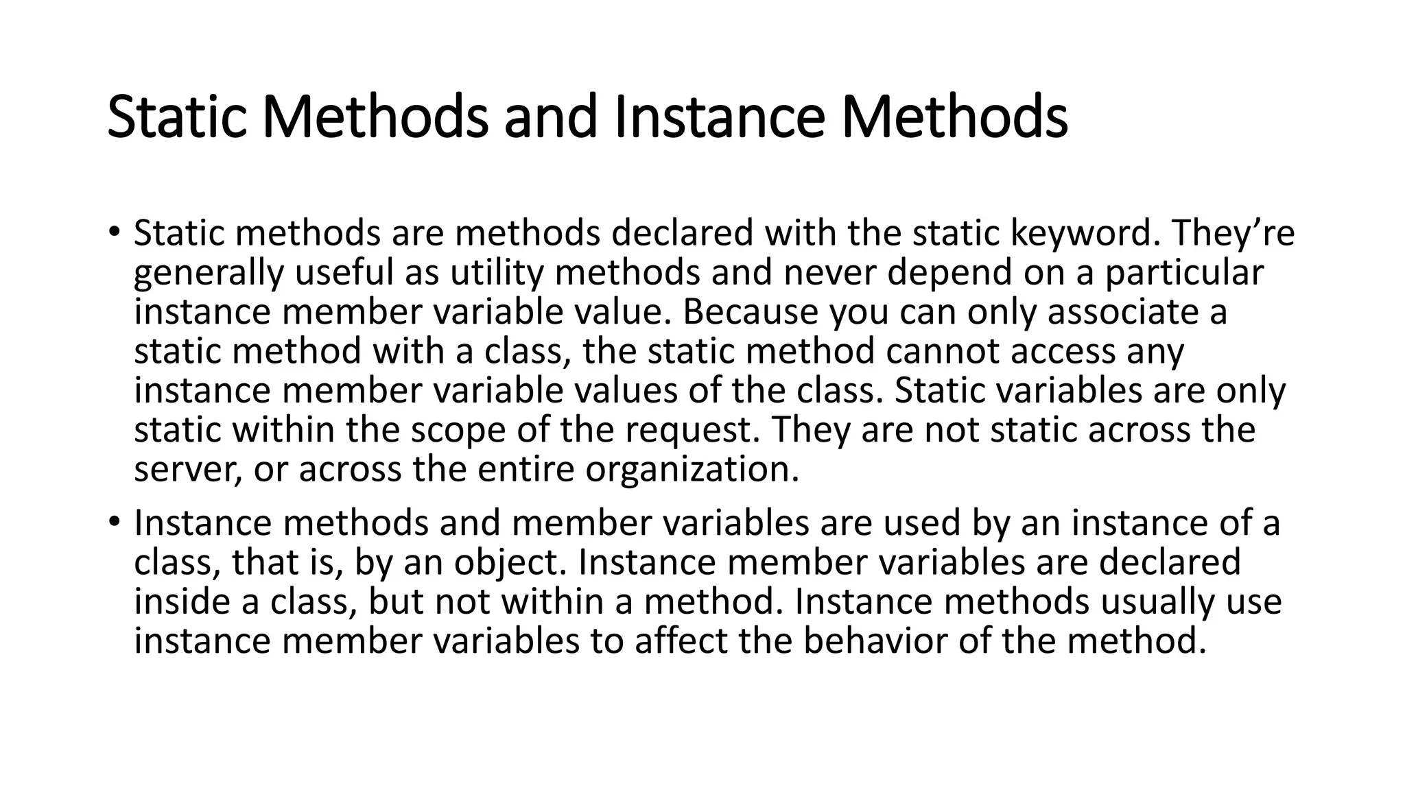 Static Methods and Instance Methods
• Static methods are methods declared with the static keyword. They’re
generally useful as utility methods and never depend on a particular
instance member variable value. Because you can only associate a
static method with a class, the static method cannot access any
instance member variable values of the class. Static variables are only
static within the scope of the request. They are not static across the
server, or across the entire organization.
• Instance methods and member variables are used by an instance of a
class, that is, by an object. Instance member variables are declared
inside a class, but not within a method. Instance methods usually use
instance member variables to affect the behavior of the method.
 