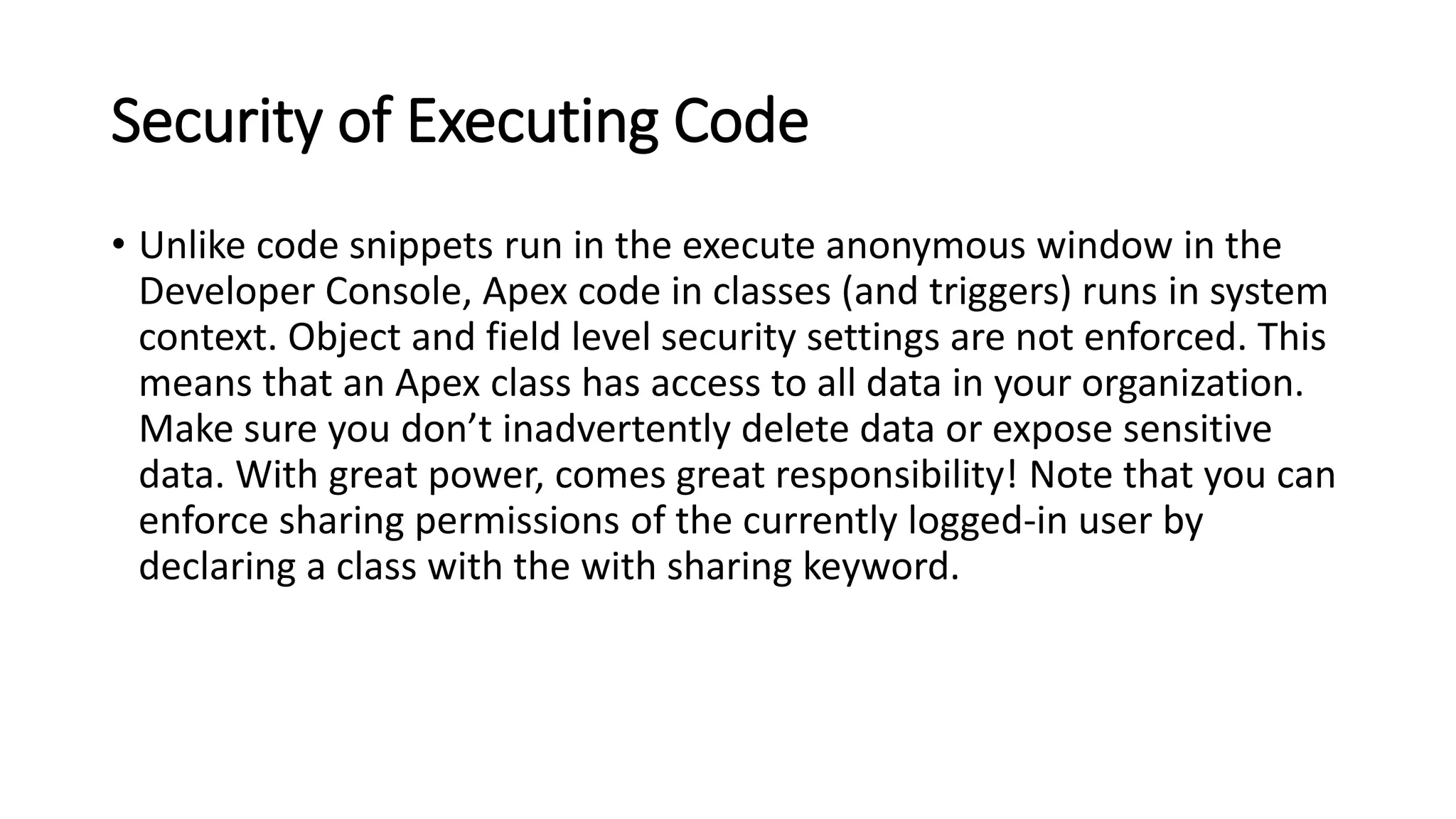Security of Executing Code
• Unlike code snippets run in the execute anonymous window in the
Developer Console, Apex code in classes (and triggers) runs in system
context. Object and field level security settings are not enforced. This
means that an Apex class has access to all data in your organization.
Make sure you don’t inadvertently delete data or expose sensitive
data. With great power, comes great responsibility! Note that you can
enforce sharing permissions of the currently logged-in user by
declaring a class with the with sharing keyword.
 