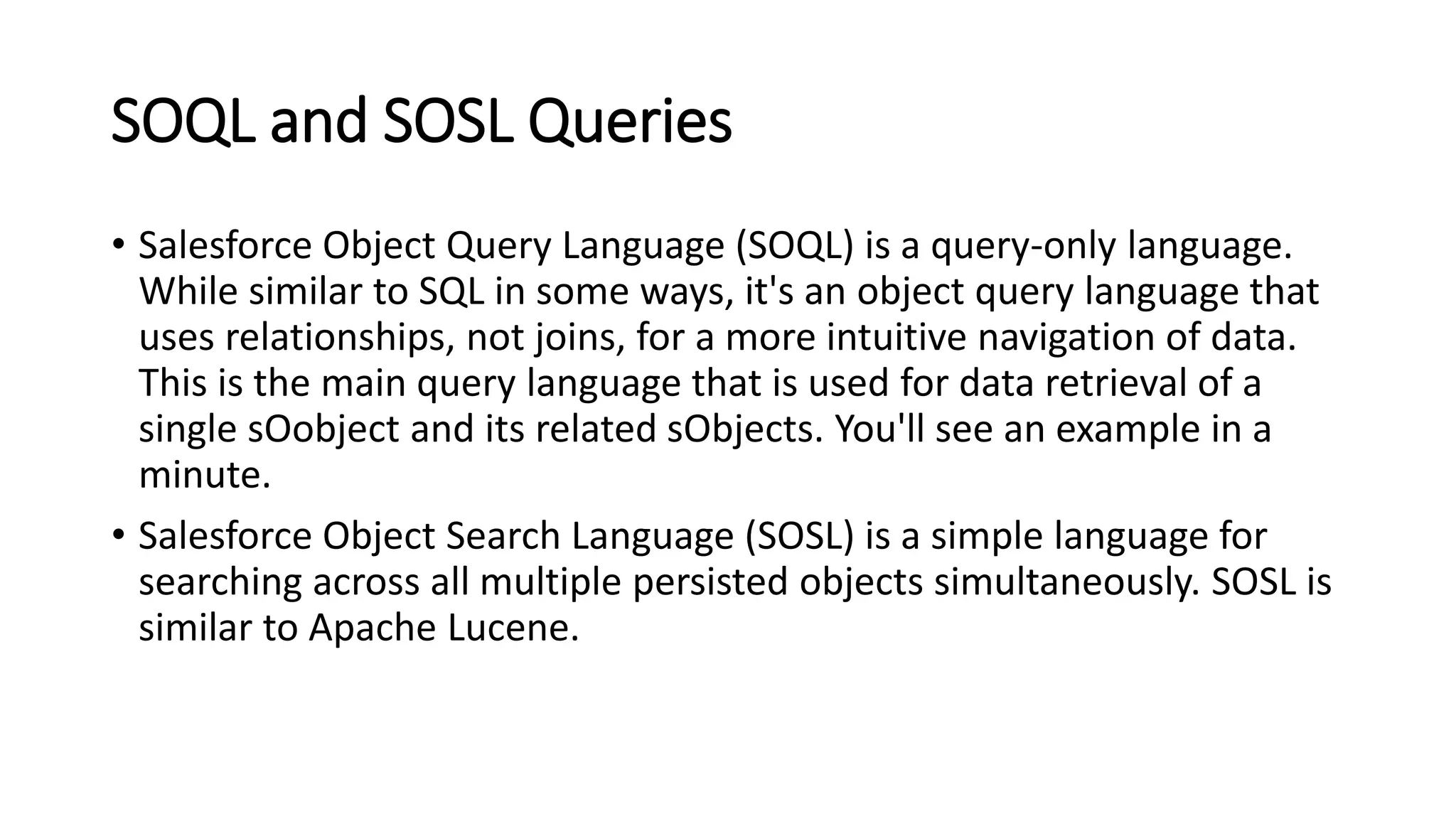 SOQL and SOSL Queries
• Salesforce Object Query Language (SOQL) is a query-only language.
While similar to SQL in some ways, it's an object query language that
uses relationships, not joins, for a more intuitive navigation of data.
This is the main query language that is used for data retrieval of a
single sOobject and its related sObjects. You'll see an example in a
minute.
• Salesforce Object Search Language (SOSL) is a simple language for
searching across all multiple persisted objects simultaneously. SOSL is
similar to Apache Lucene.
 