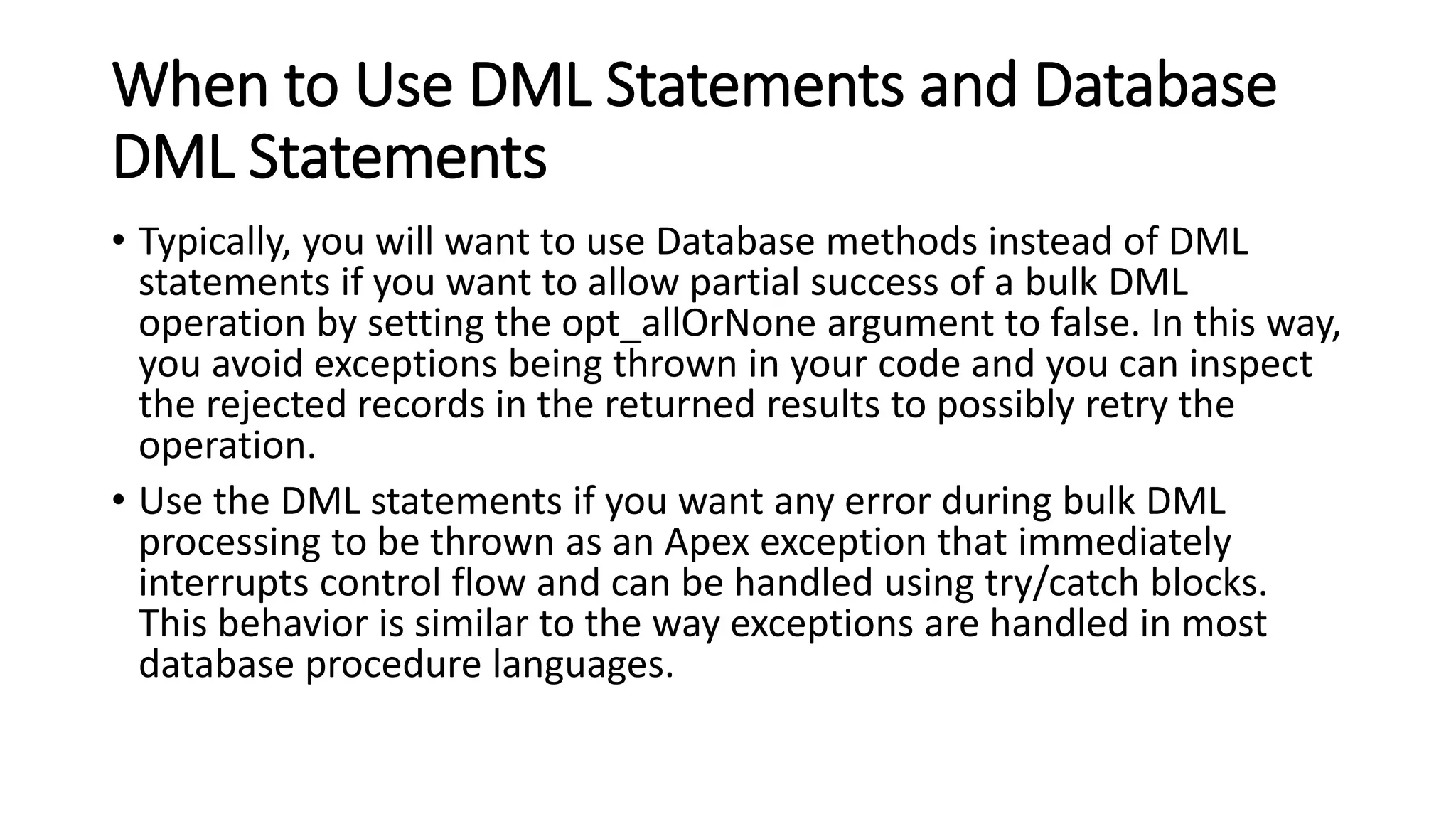When to Use DML Statements and Database
DML Statements
• Typically, you will want to use Database methods instead of DML
statements if you want to allow partial success of a bulk DML
operation by setting the opt_allOrNone argument to false. In this way,
you avoid exceptions being thrown in your code and you can inspect
the rejected records in the returned results to possibly retry the
operation.
• Use the DML statements if you want any error during bulk DML
processing to be thrown as an Apex exception that immediately
interrupts control flow and can be handled using try/catch blocks.
This behavior is similar to the way exceptions are handled in most
database procedure languages.
 