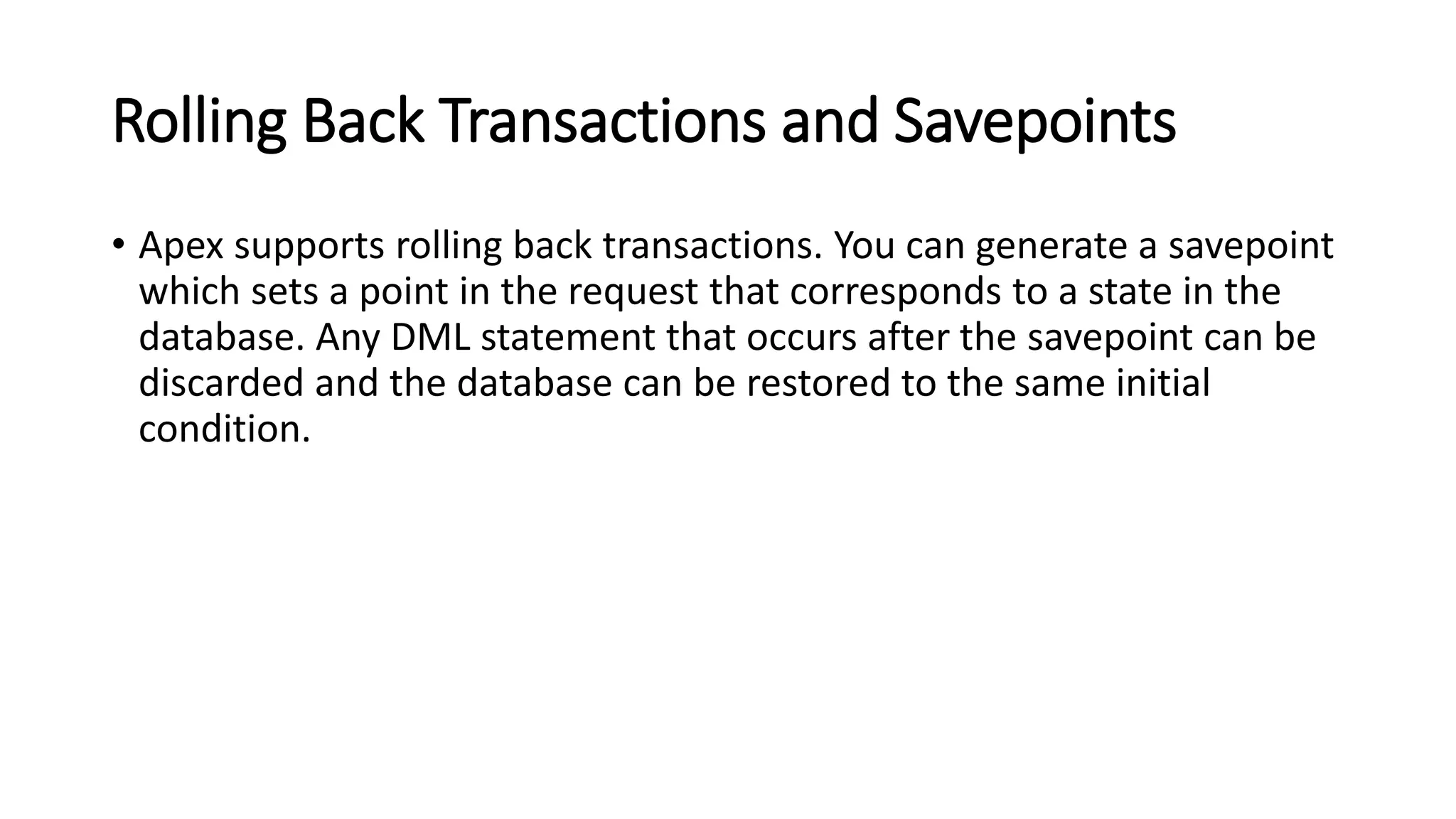 Rolling Back Transactions and Savepoints
• Apex supports rolling back transactions. You can generate a savepoint
which sets a point in the request that corresponds to a state in the
database. Any DML statement that occurs after the savepoint can be
discarded and the database can be restored to the same initial
condition.
 