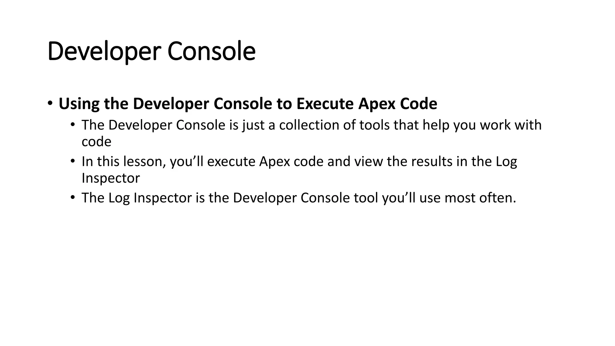 Developer Console
• Using the Developer Console to Execute Apex Code
• The Developer Console is just a collection of tools that help you work with
code
• In this lesson, you’ll execute Apex code and view the results in the Log
Inspector
• The Log Inspector is the Developer Console tool you’ll use most often.
 