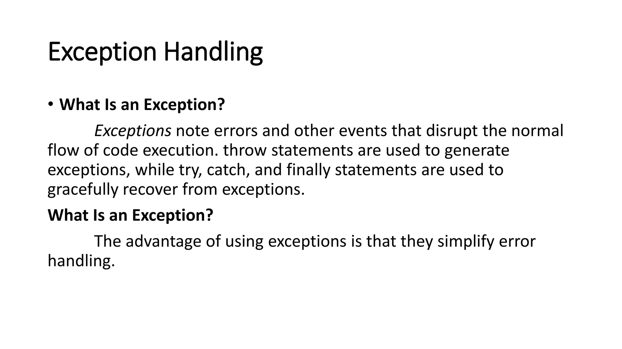 Exception Handling
• What Is an Exception?
Exceptions note errors and other events that disrupt the normal
flow of code execution. throw statements are used to generate
exceptions, while try, catch, and finally statements are used to
gracefully recover from exceptions.
What Is an Exception?
The advantage of using exceptions is that they simplify error
handling.
 