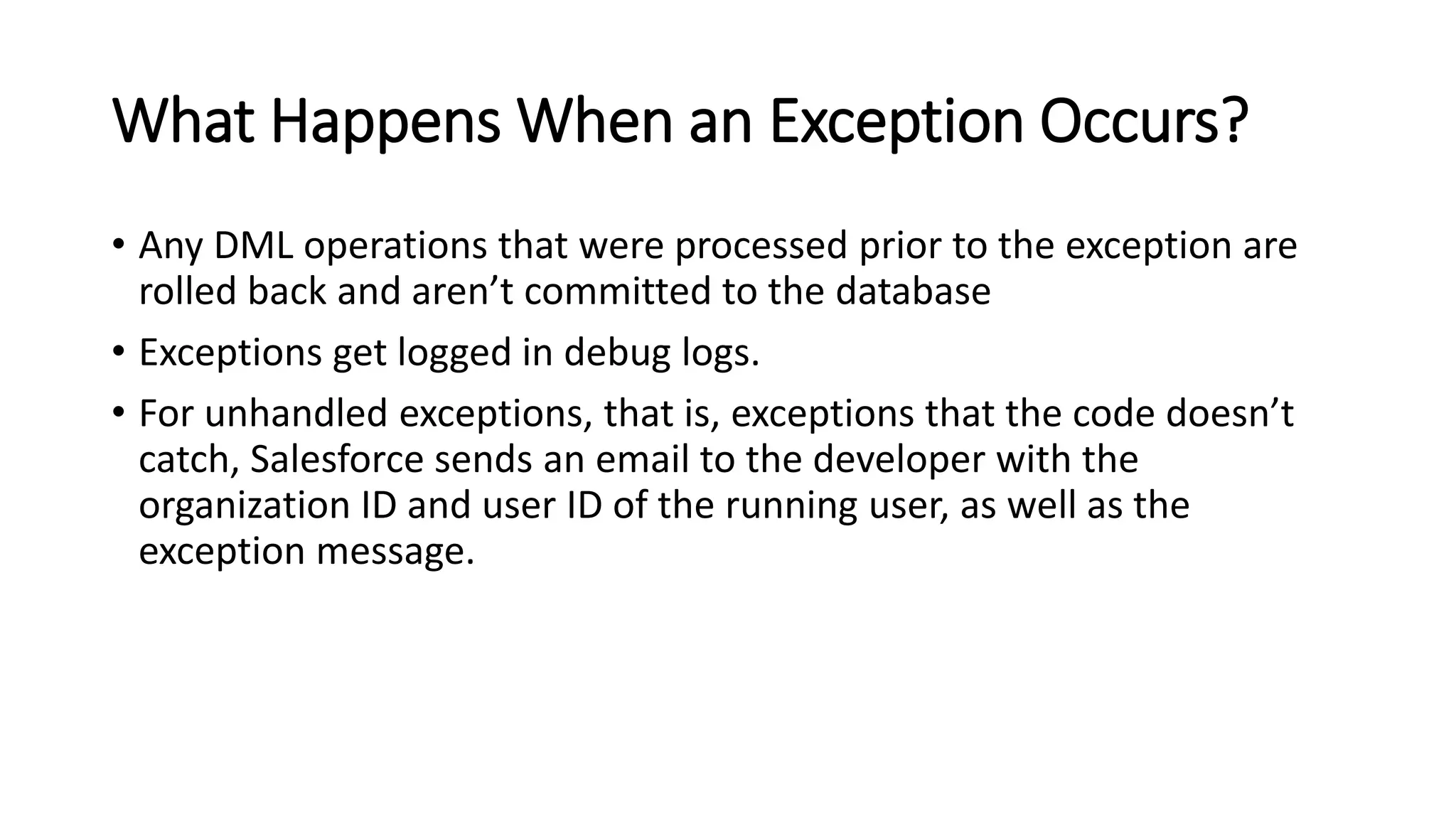 What Happens When an Exception Occurs?
• Any DML operations that were processed prior to the exception are
rolled back and aren’t committed to the database
• Exceptions get logged in debug logs.
• For unhandled exceptions, that is, exceptions that the code doesn’t
catch, Salesforce sends an email to the developer with the
organization ID and user ID of the running user, as well as the
exception message.
 