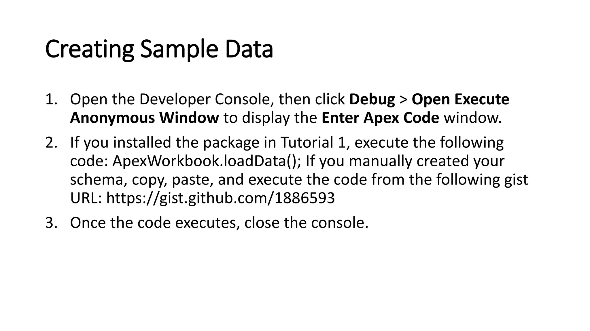 Creating Sample Data
1. Open the Developer Console, then click Debug > Open Execute
Anonymous Window to display the Enter Apex Code window.
2. If you installed the package in Tutorial 1, execute the following
code: ApexWorkbook.loadData(); If you manually created your
schema, copy, paste, and execute the code from the following gist
URL: https://gist.github.com/1886593
3. Once the code executes, close the console.
 