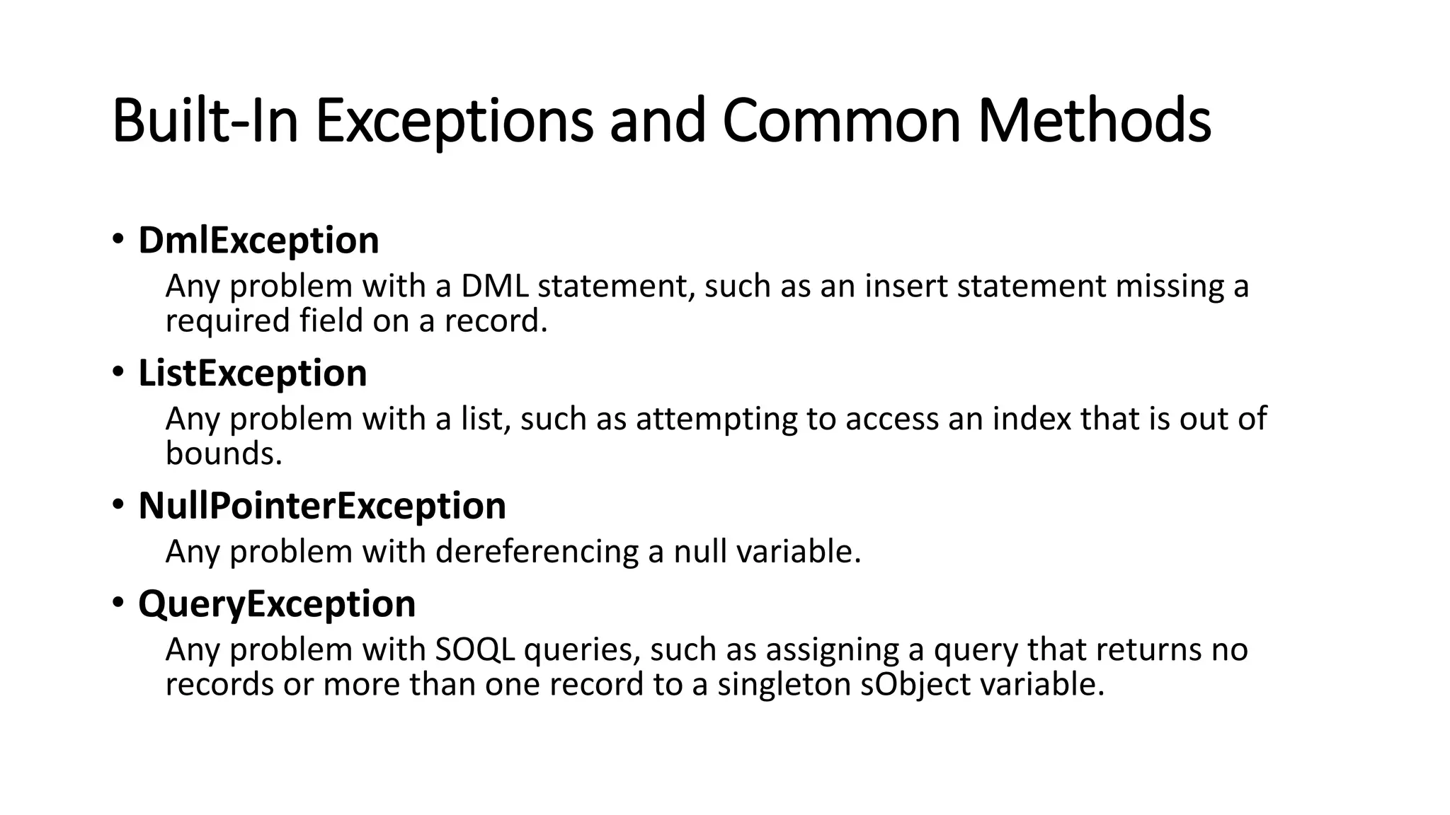 Built-In Exceptions and Common Methods
• DmlException
Any problem with a DML statement, such as an insert statement missing a
required field on a record.
• ListException
Any problem with a list, such as attempting to access an index that is out of
bounds.
• NullPointerException
Any problem with dereferencing a null variable.
• QueryException
Any problem with SOQL queries, such as assigning a query that returns no
records or more than one record to a singleton sObject variable.
 