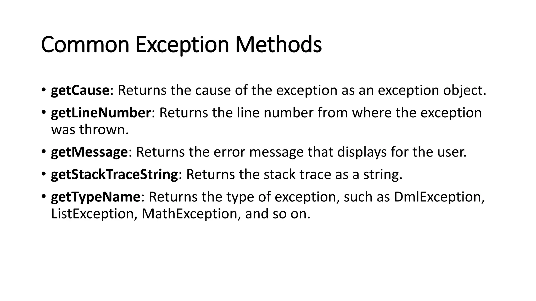 Common Exception Methods
• getCause: Returns the cause of the exception as an exception object.
• getLineNumber: Returns the line number from where the exception
was thrown.
• getMessage: Returns the error message that displays for the user.
• getStackTraceString: Returns the stack trace as a string.
• getTypeName: Returns the type of exception, such as DmlException,
ListException, MathException, and so on.
 