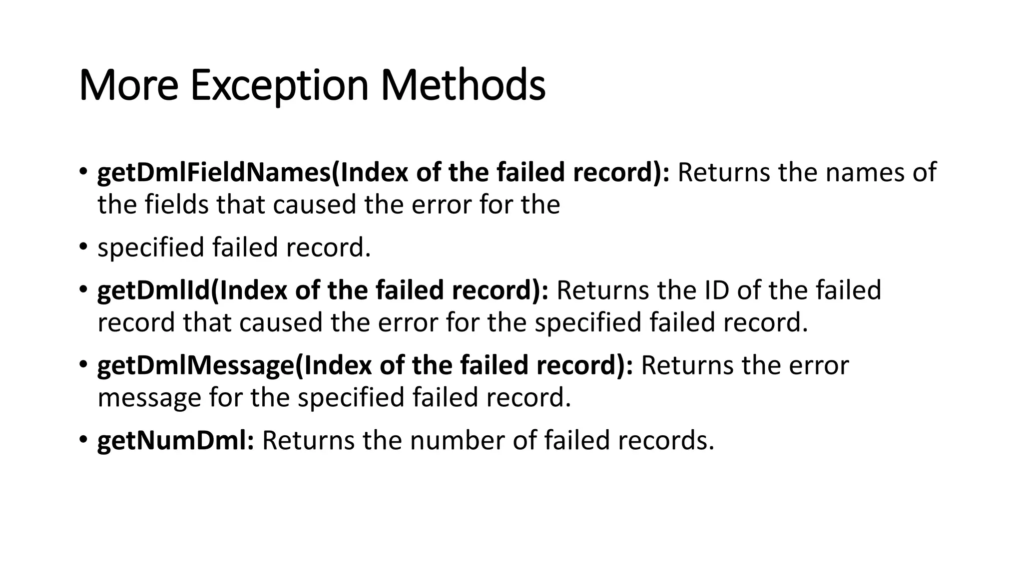 More Exception Methods
• getDmlFieldNames(Index of the failed record): Returns the names of
the fields that caused the error for the
• specified failed record.
• getDmlId(Index of the failed record): Returns the ID of the failed
record that caused the error for the specified failed record.
• getDmlMessage(Index of the failed record): Returns the error
message for the specified failed record.
• getNumDml: Returns the number of failed records.
 