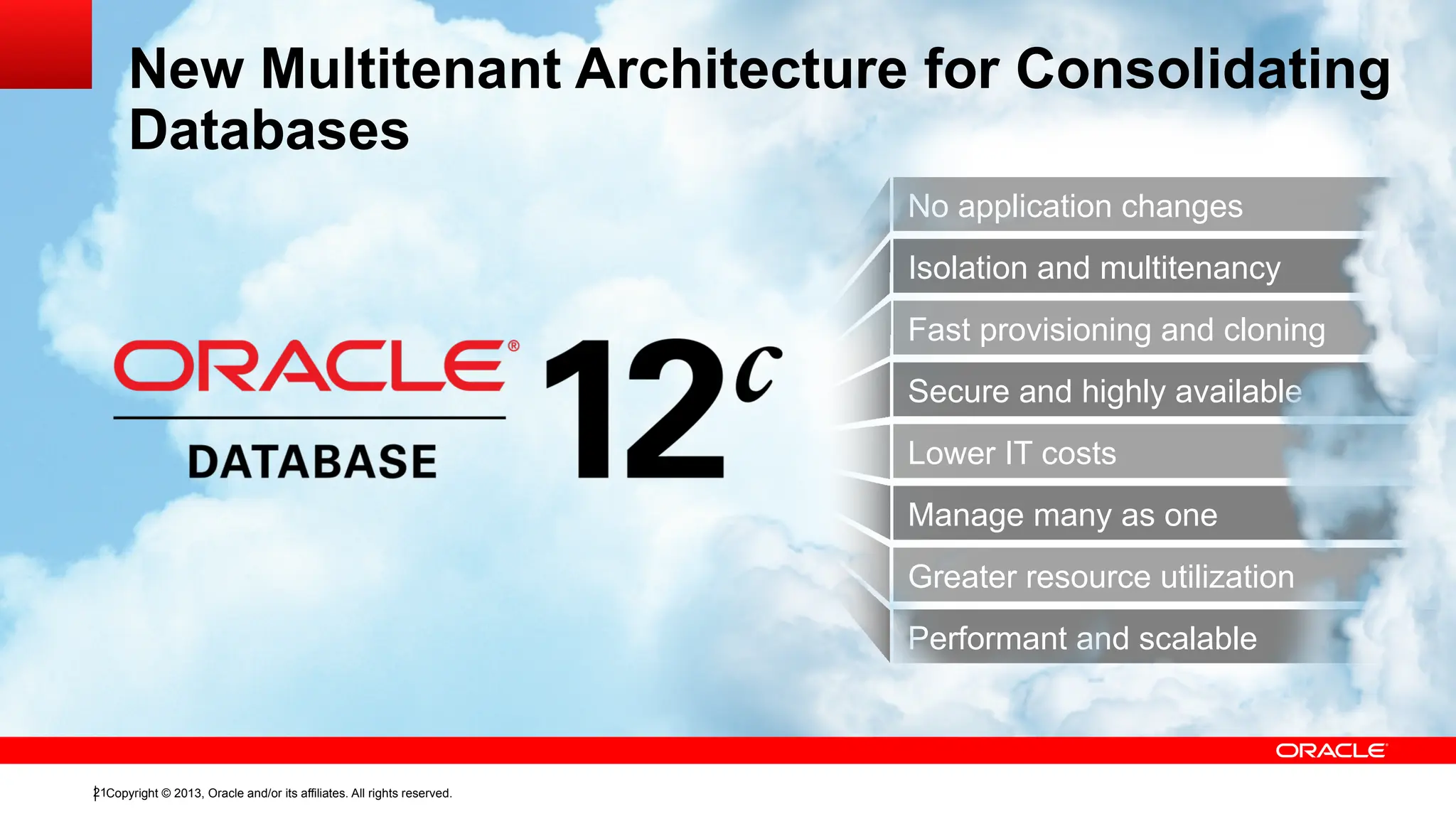 Copyright © 2013, Oracle and/or its affiliates. All rights reserved.
21
Isolation and multitenancy
Fast provisioning and cloning
Secure and highly available
No application changes
Manage many as one
Greater resource utilization
Performant and scalable
Lower IT costs
New Multitenant Architecture for Consolidating
Databases
 