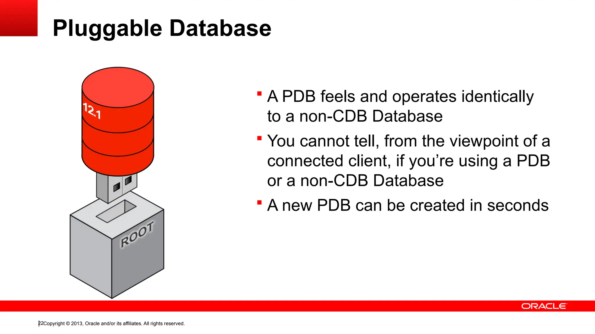 Copyright © 2013, Oracle and/or its affiliates. All rights reserved.
22
Pluggable Database
 A PDB feels and operates identically
to a non-CDB Database
 You cannot tell, from the viewpoint of a
connected client, if you’re using a PDB
or a non-CDB Database
 A new PDB can be created in seconds
 