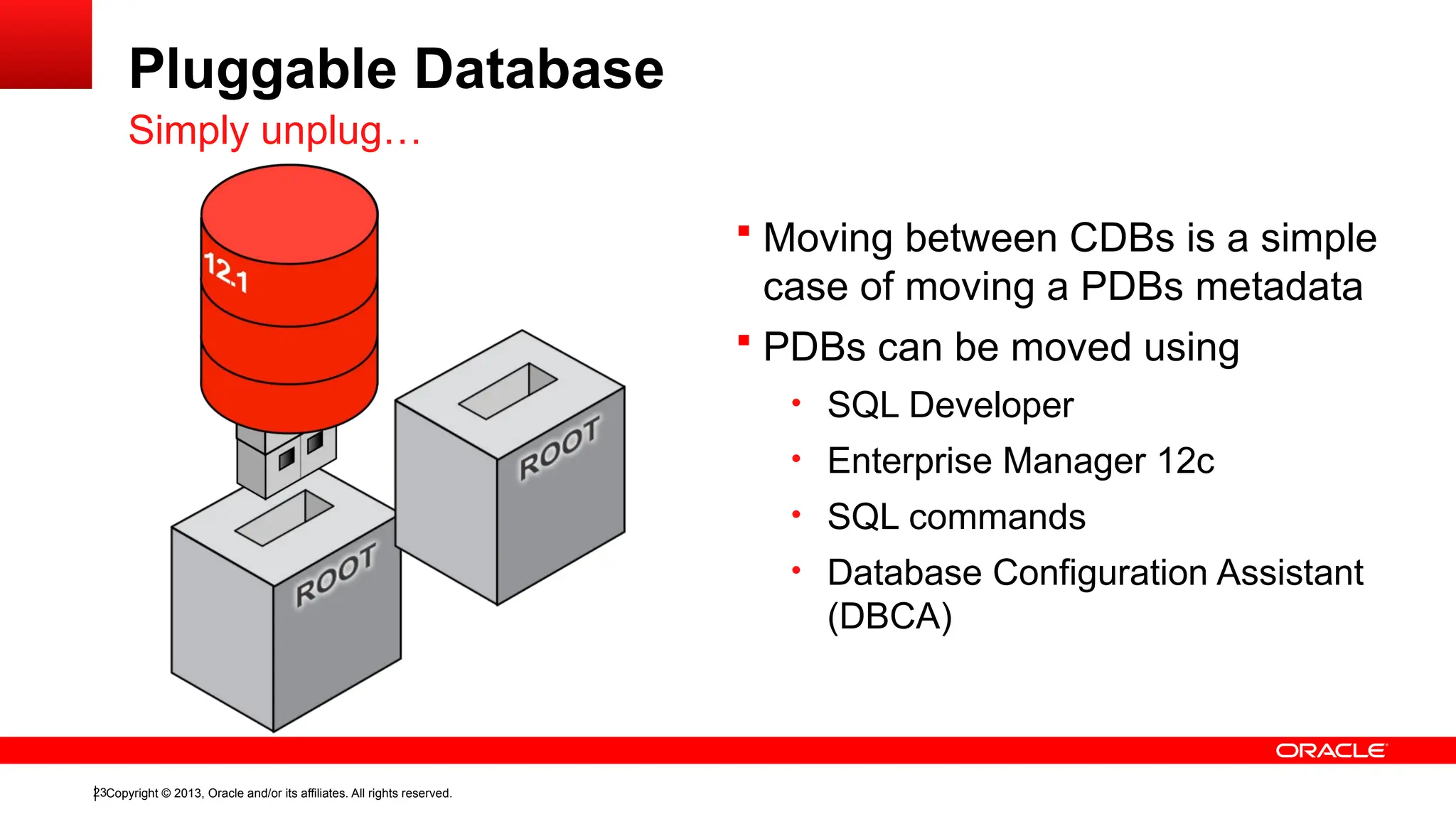 Copyright © 2013, Oracle and/or its affiliates. All rights reserved.
23
Pluggable Database
Simply unplug…
 Moving between CDBs is a simple
case of moving a PDBs metadata
 PDBs can be moved using
• SQL Developer
• Enterprise Manager 12c
• SQL commands
• Database Configuration Assistant
(DBCA)
 