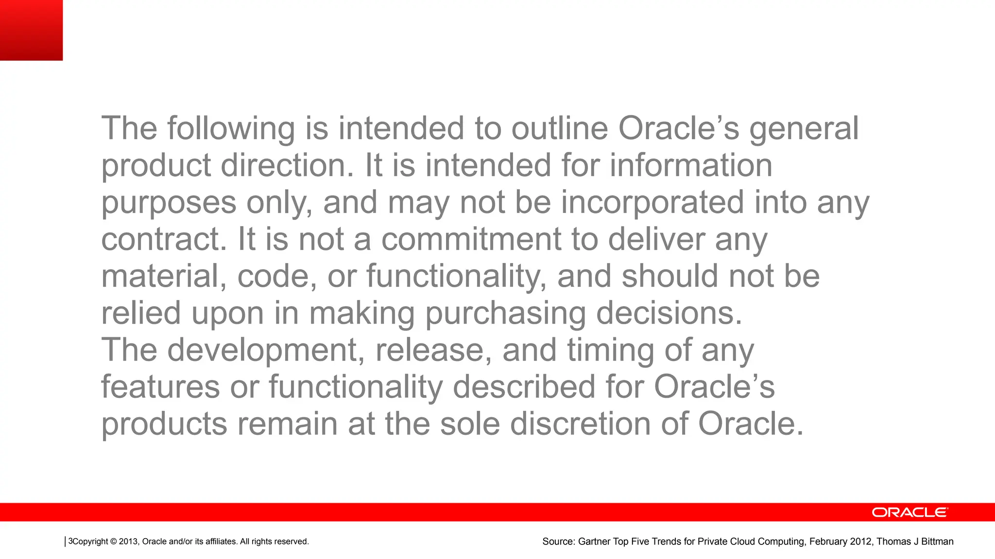 Copyright © 2013, Oracle and/or its affiliates. All rights reserved.
3 Source: Gartner Top Five Trends for Private Cloud Computing, February 2012, Thomas J Bittman
The following is intended to outline Oracle’s general
product direction. It is intended for information
purposes only, and may not be incorporated into any
contract. It is not a commitment to deliver any
material, code, or functionality, and should not be
relied upon in making purchasing decisions.
The development, release, and timing of any
features or functionality described for Oracle’s
products remain at the sole discretion of Oracle.
 