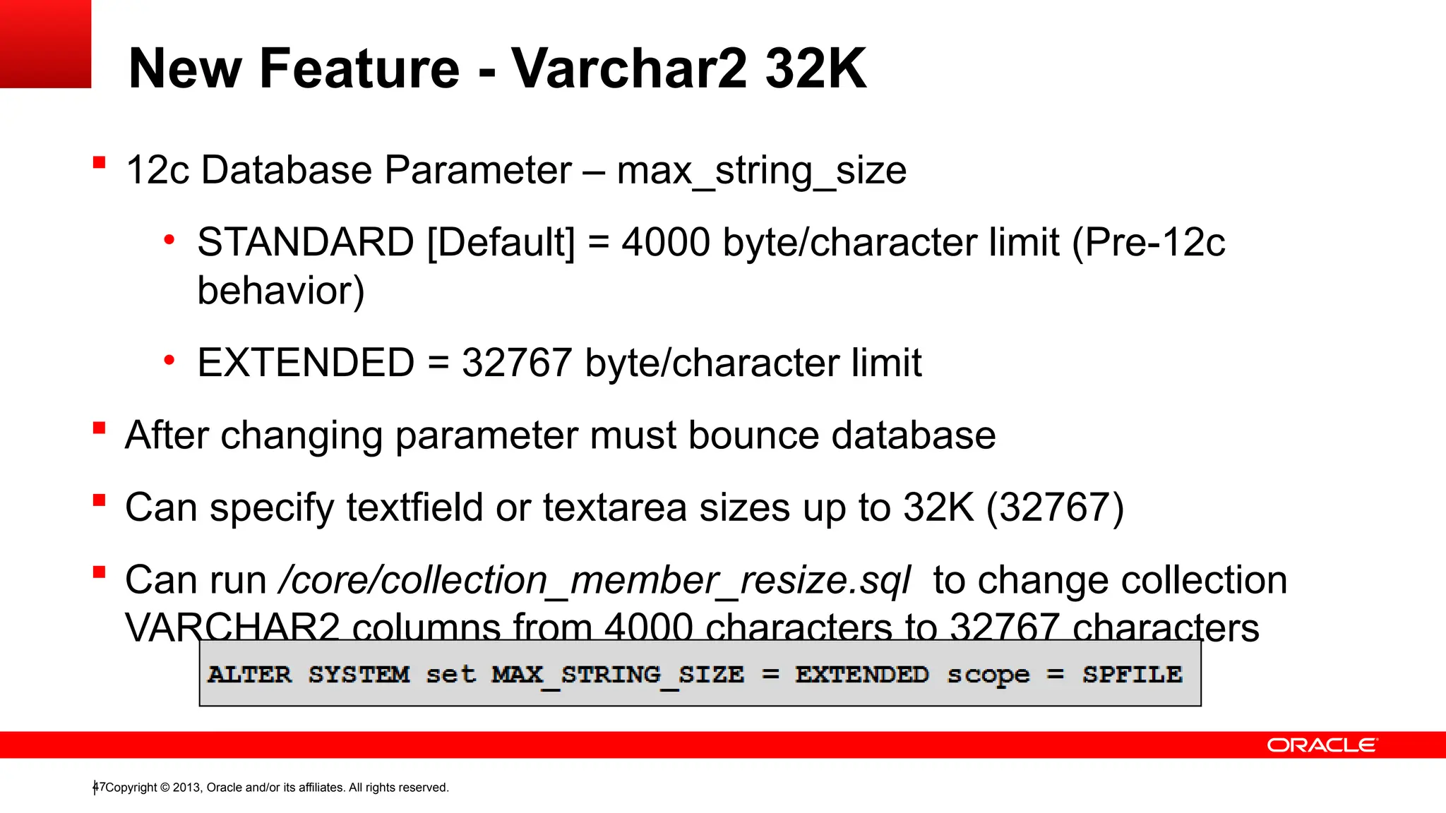 Copyright © 2013, Oracle and/or its affiliates. All rights reserved.
47
New Feature - Varchar2 32K
 12c Database Parameter – max_string_size
• STANDARD [Default] = 4000 byte/character limit (Pre-12c
behavior)
• EXTENDED = 32767 byte/character limit
 After changing parameter must bounce database
 Can specify textfield or textarea sizes up to 32K (32767)
 Can run /core/collection_member_resize.sql to change collection
VARCHAR2 columns from 4000 characters to 32767 characters
 