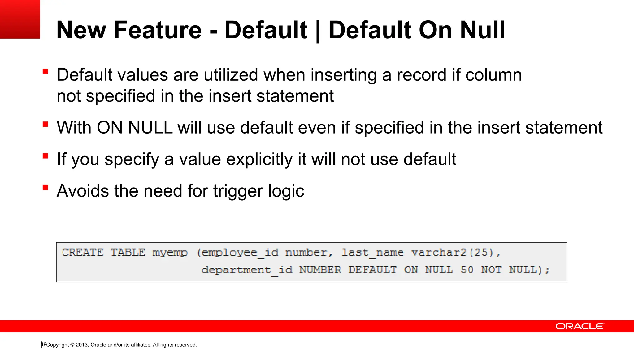 Copyright © 2013, Oracle and/or its affiliates. All rights reserved.
48
 Default values are utilized when inserting a record if column
not specified in the insert statement
 With ON NULL will use default even if specified in the insert statement
 If you specify a value explicitly it will not use default
 Avoids the need for trigger logic
New Feature - Default | Default On Null
 