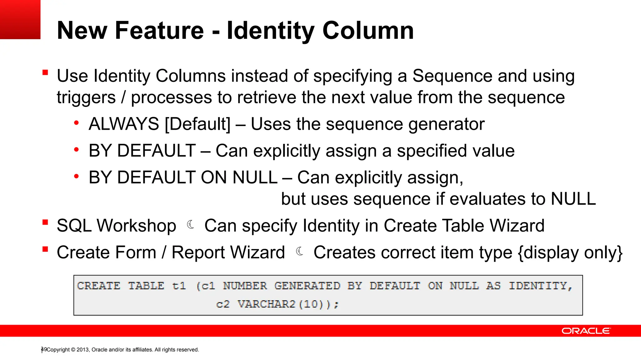 Copyright © 2013, Oracle and/or its affiliates. All rights reserved.
49
 Use Identity Columns instead of specifying a Sequence and using
triggers / processes to retrieve the next value from the sequence
• ALWAYS [Default] – Uses the sequence generator
• BY DEFAULT – Can explicitly assign a specified value
• BY DEFAULT ON NULL – Can explicitly assign,
but uses sequence if evaluates to NULL
 SQL Workshop  Can specify Identity in Create Table Wizard
 Create Form / Report Wizard  Creates correct item type {display only}
New Feature - Identity Column
 