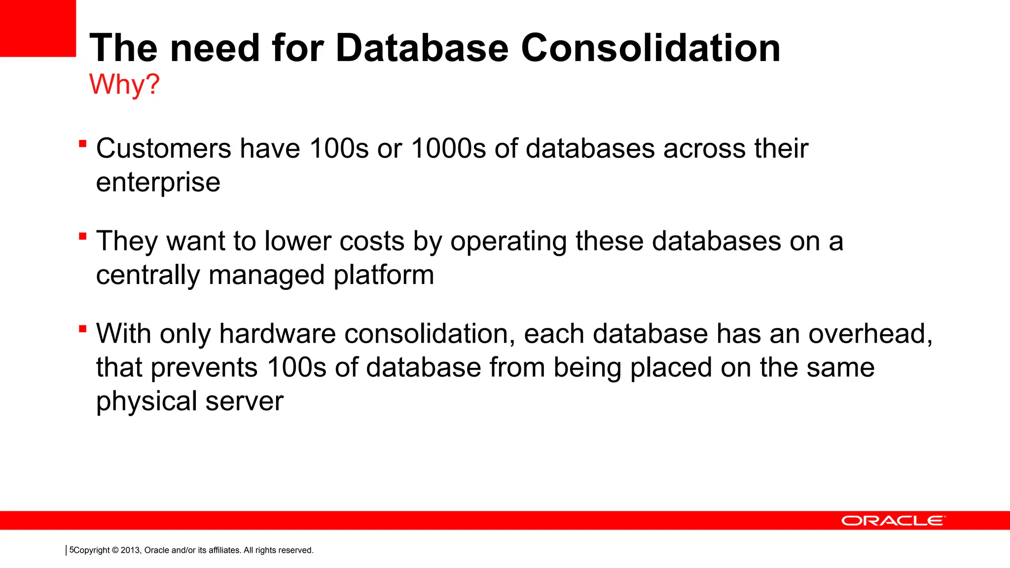 Copyright © 2013, Oracle and/or its affiliates. All rights reserved.
5
 Customers have 100s or 1000s of databases across their
enterprise
 They want to lower costs by operating these databases on a
centrally managed platform
 With only hardware consolidation, each database has an overhead,
that prevents 100s of database from being placed on the same
physical server
The need for Database Consolidation
Why?
 
