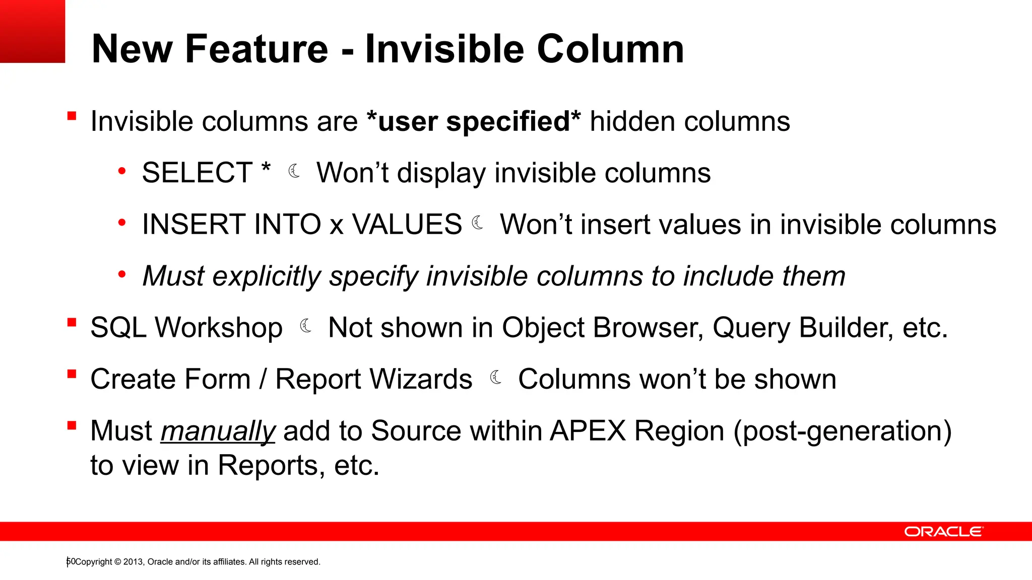 Copyright © 2013, Oracle and/or its affiliates. All rights reserved.
50
New Feature - Invisible Column
 Invisible columns are *user specified* hidden columns
• SELECT *  Won’t display invisible columns
• INSERT INTO x VALUES Won’t insert values in invisible columns
• Must explicitly specify invisible columns to include them
 SQL Workshop  Not shown in Object Browser, Query Builder, etc.
 Create Form / Report Wizards  Columns won’t be shown
 Must manually add to Source within APEX Region (post-generation)
to view in Reports, etc.
 