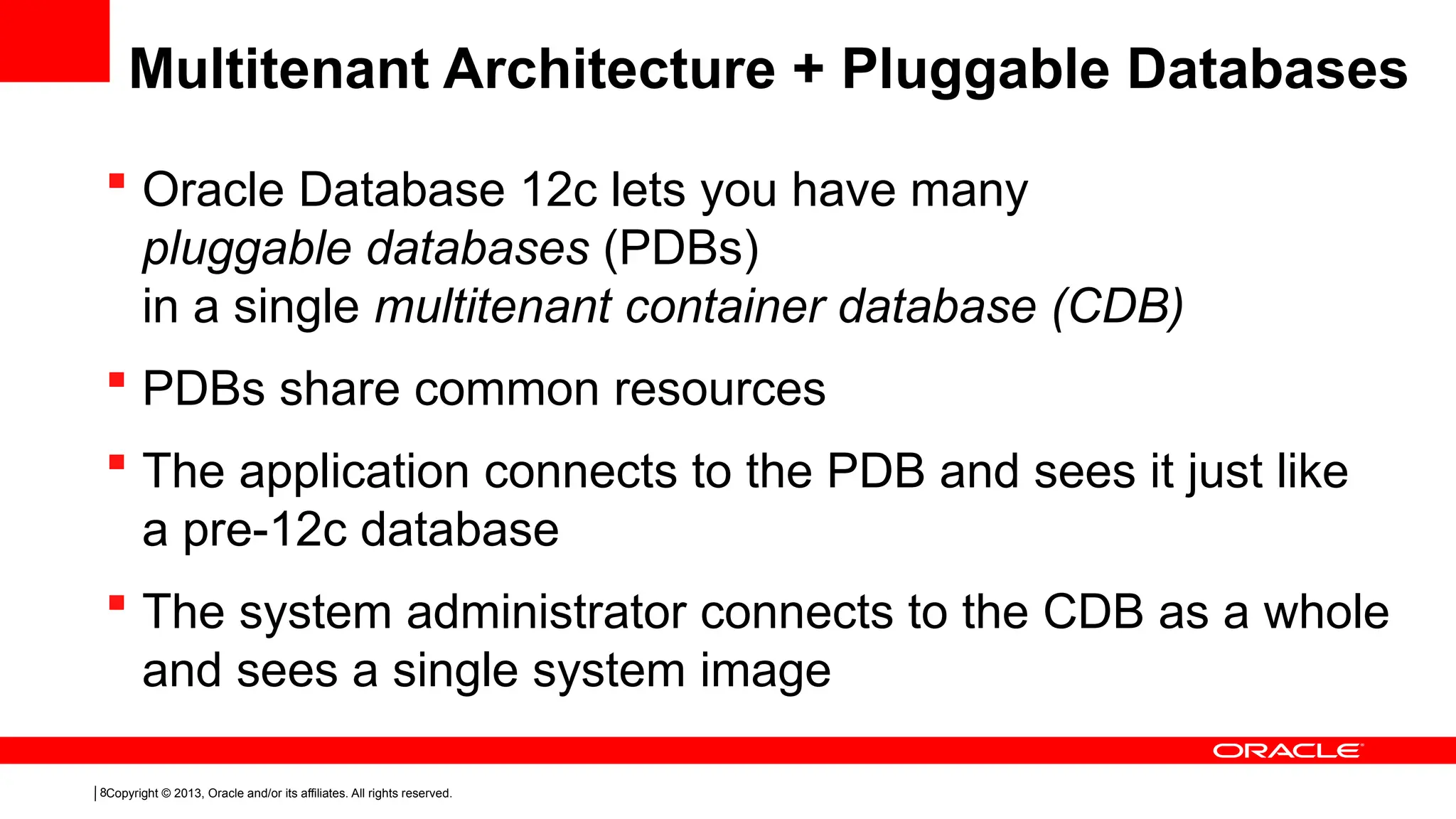 Copyright © 2013, Oracle and/or its affiliates. All rights reserved.
8
 Oracle Database 12c lets you have many
pluggable databases (PDBs)
in a single multitenant container database (CDB)
 PDBs share common resources
 The application connects to the PDB and sees it just like
a pre-12c database
 The system administrator connects to the CDB as a whole
and sees a single system image
Multitenant Architecture + Pluggable Databases
 