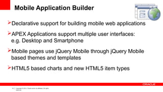 14 Copyright © 2012, Oracle and/or its affiliates. All rights
reserved.
Mobile Application Builder
Declarative support for building mobile web applications
APEX Applications support multiple user interfaces:
e.g. Desktop and Smartphone
Mobile pages use jQuery Mobile through jQuery Mobile
based themes and templates
HTML5 based charts and new HTML5 item types
 