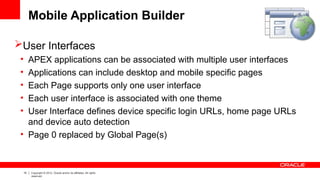 15 Copyright © 2012, Oracle and/or its affiliates. All rights
reserved.
Mobile Application Builder
User Interfaces
• APEX applications can be associated with multiple user interfaces
• Applications can include desktop and mobile specific pages
• Each Page supports only one user interface
• Each user interface is associated with one theme
• User Interface defines device specific login URLs, home page URLs
and device auto detection
• Page 0 replaced by Global Page(s)
 