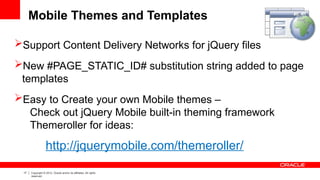 17 Copyright © 2012, Oracle and/or its affiliates. All rights
reserved.
Mobile Themes and Templates
Support Content Delivery Networks for jQuery files
New #PAGE_STATIC_ID# substitution string added to page
templates
Easy to Create your own Mobile themes –
Check out jQuery Mobile built-in theming framework
Themeroller for ideas:
http://jquerymobile.com/themeroller/
 