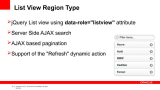 19 Copyright © 2012, Oracle and/or its affiliates. All rights
reserved.
List View Region Type
jQuery List view using data-role="listview" attribute
Server Side AJAX search
AJAX based pagination
Support of the "Refresh" dynamic action
 