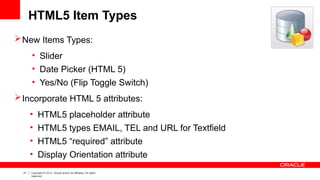 21 Copyright © 2012, Oracle and/or its affiliates. All rights
reserved.
HTML5 Item Types
New Items Types:
• Slider
• Date Picker (HTML 5)
• Yes/No (Flip Toggle Switch)
Incorporate HTML 5 attributes:
• HTML5 placeholder attribute
• HTML5 types EMAIL, TEL and URL for Textfield
• HTML5 “required” attribute
• Display Orientation attribute
 