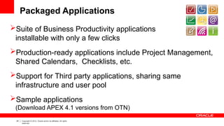 25 Copyright © 2012, Oracle and/or its affiliates. All rights
reserved.
Packaged Applications
Suite of Business Productivity applications
installable with only a few clicks
Production-ready applications include Project Management,
Shared Calendars, Checklists, etc.
Support for Third party applications, sharing same
infrastructure and user pool
Sample applications
(Download APEX 4.1 versions from OTN)
 