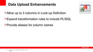 27 Copyright © 2012, Oracle and/or its affiliates. All rights
reserved.
Data Upload Enhancements
Allow up to 3 columns in Look-up Definition
Expand transformation rules to include PL/SQL
Provide aliases for column names
 