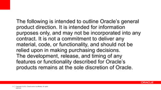 3 Copyright © 2012, Oracle and/or its affiliates. All rights
reserved.
The following is intended to outline Oracle’s general
product direction. It is intended for information
purposes only, and may not be incorporated into any
contract. It is not a commitment to deliver any
material, code, or functionality, and should not be
relied upon in making purchasing decisions.
The development, release, and timing of any
features or functionality described for Oracle’s
products remains at the sole discretion of Oracle.
 