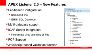 31 Copyright © 2012, Oracle and/or its affiliates. All rights
reserved.
APEX Listener 2.0 – New Features
File-based Configuration
 Command-line
 GUI in SQL Developer
Multi-database support
ICAP Server Integration
 Incorporate virus scanning of files
FOP Support
JavaScript-based validation function
 
