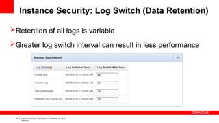 36 Copyright © 2012, Oracle and/or its affiliates. All rights
reserved.
Instance Security: Log Switch (Data Retention)
Retention of all logs is variable
Greater log switch interval can result in less performance
 
