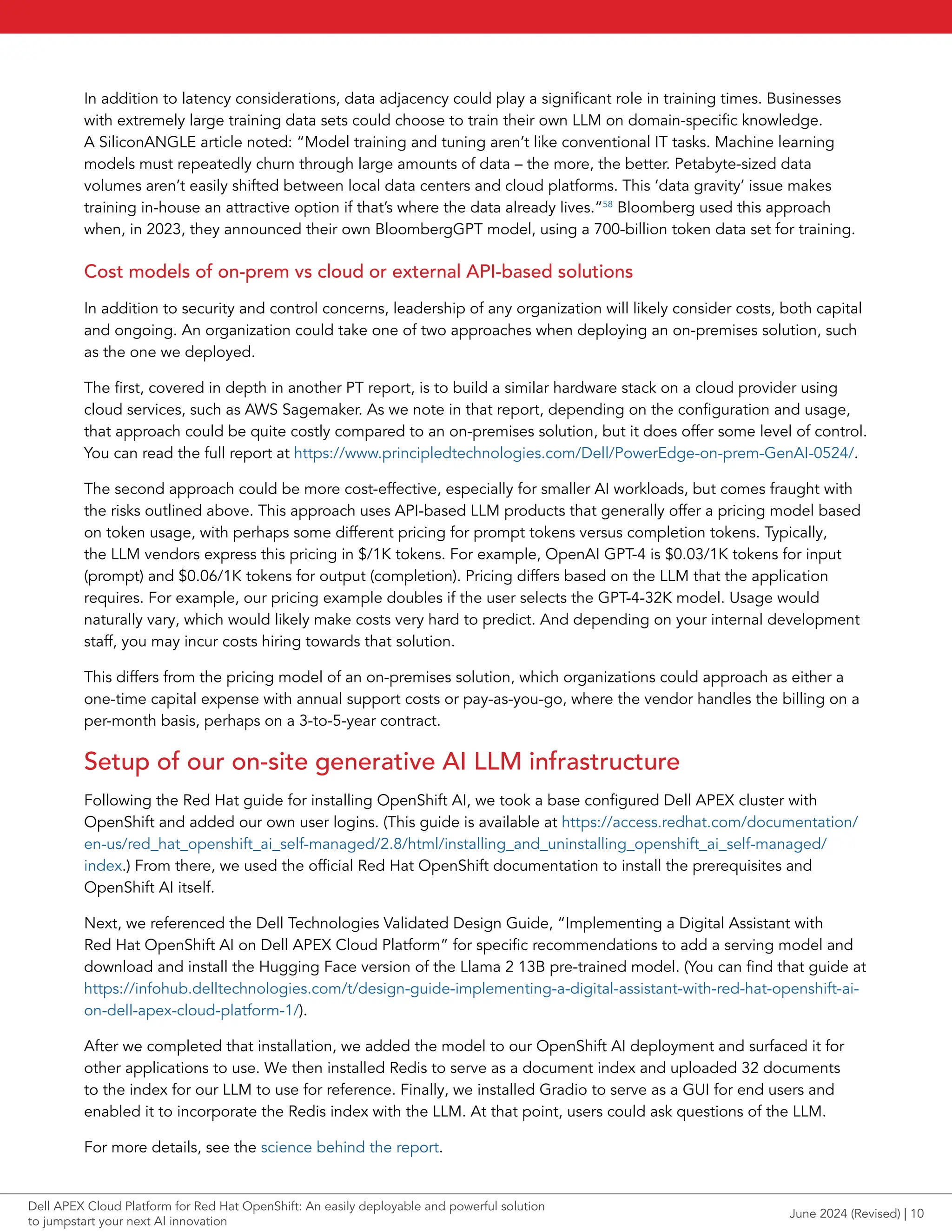 In addition to latency considerations, data adjacency could play a significant role in training times. Businesses
with extremely large training data sets could choose to train their own LLM on domain-specific knowledge.
A SiliconANGLE article noted: “Model training and tuning aren’t like conventional IT tasks. Machine learning
models must repeatedly churn through large amounts of data – the more, the better. Petabyte-sized data
volumes aren’t easily shifted between local data centers and cloud platforms. This ‘data gravity’ issue makes
training in-house an attractive option if that’s where the data already lives.”58
Bloomberg used this approach
when, in 2023, they announced their own BloombergGPT model, using a 700-billion token data set for training.
Cost models of on-prem vs cloud or external API-based solutions
In addition to security and control concerns, leadership of any organization will likely consider costs, both capital
and ongoing. An organization could take one of two approaches when deploying an on-premises solution, such
as the one we deployed.
The first, covered in depth in another PT report, is to build a similar hardware stack on a cloud provider using
cloud services, such as AWS Sagemaker. As we note in that report, depending on the configuration and usage,
that approach could be quite costly compared to an on-premises solution, but it does offer some level of control.
You can read the full report at https://www.principledtechnologies.com/Dell/PowerEdge-on-prem-GenAI-0524/.
The second approach could be more cost-effective, especially for smaller AI workloads, but comes fraught with
the risks outlined above. This approach uses API-based LLM products that generally offer a pricing model based
on token usage, with perhaps some different pricing for prompt tokens versus completion tokens. Typically,
the LLM vendors express this pricing in $/1K tokens. For example, OpenAI GPT-4 is $0.03/1K tokens for input
(prompt) and $0.06/1K tokens for output (completion). Pricing differs based on the LLM that the application
requires. For example, our pricing example doubles if the user selects the GPT-4-32K model. Usage would
naturally vary, which would likely make costs very hard to predict. And depending on your internal development
staff, you may incur costs hiring towards that solution.
This differs from the pricing model of an on-premises solution, which organizations could approach as either a
one-time capital expense with annual support costs or pay-as-you-go, where the vendor handles the billing on a
per-month basis, perhaps on a 3-to-5-year contract.
Setup of our on-site generative AI LLM infrastructure
Following the Red Hat guide for installing OpenShift AI, we took a base configured Dell APEX cluster with
OpenShift and added our own user logins. (This guide is available at https://access.redhat.com/documentation/
en-us/red_hat_openshift_ai_self-managed/2.8/html/installing_and_uninstalling_openshift_ai_self-managed/
index.) From there, we used the official Red Hat OpenShift documentation to install the prerequisites and
OpenShift AI itself.
Next, we referenced the Dell Technologies Validated Design Guide, “Implementing a Digital Assistant with
Red Hat OpenShift AI on Dell APEX Cloud Platform” for specific recommendations to add a serving model and
download and install the Hugging Face version of the Llama 2 13B pre-trained model. (You can find that guide at
https://infohub.delltechnologies.com/t/design-guide-implementing-a-digital-assistant-with-red-hat-openshift-ai-
on-dell-apex-cloud-platform-1/).
After we completed that installation, we added the model to our OpenShift AI deployment and surfaced it for
other applications to use. We then installed Redis to serve as a document index and uploaded 32 documents
to the index for our LLM to use for reference. Finally, we installed Gradio to serve as a GUI for end users and
enabled it to incorporate the Redis index with the LLM. At that point, users could ask questions of the LLM.
For more details, see the science behind the report.
June 2024 (Revised) | 10
Dell APEX Cloud Platform for Red Hat OpenShift: An easily deployable and powerful solution
to jumpstart your next AI innovation
 