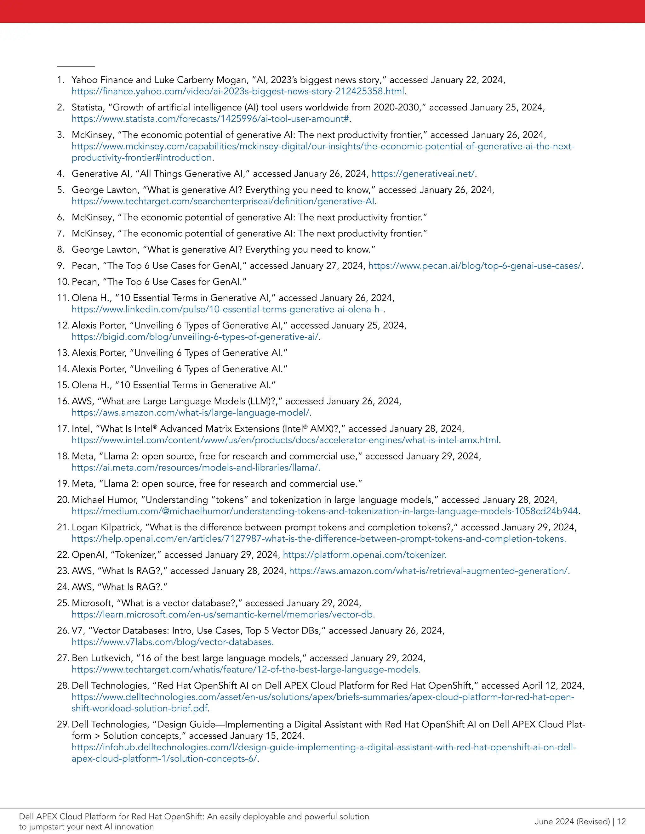 1. Yahoo Finance and Luke Carberry Mogan, “AI, 2023’s biggest news story,” accessed January 22, 2024,
https://finance.yahoo.com/video/ai-2023s-biggest-news-story-212425358.html.
2. Statista, “Growth of artificial intelligence (AI) tool users worldwide from 2020-2030,” accessed January 25, 2024,
https://www.statista.com/forecasts/1425996/ai-tool-user-amount#.
3. McKinsey, “The economic potential of generative AI: The next productivity frontier,” accessed January 26, 2024,
https://www.mckinsey.com/capabilities/mckinsey-digital/our-insights/the-economic-potential-of-generative-ai-the-next-
productivity-frontier#introduction.
4. Generative AI, “All Things Generative AI,” accessed January 26, 2024, https://generativeai.net/.
5. George Lawton, “What is generative AI? Everything you need to know,” accessed January 26, 2024,
https://www.techtarget.com/searchenterpriseai/definition/generative-AI.
6. McKinsey, “The economic potential of generative AI: The next productivity frontier.”
7. McKinsey, “The economic potential of generative AI: The next productivity frontier.”
8. George Lawton, “What is generative AI? Everything you need to know.”
9. Pecan, “The Top 6 Use Cases for GenAI,” accessed January 27, 2024, https://www.pecan.ai/blog/top-6-genai-use-cases/.
10. Pecan, “The Top 6 Use Cases for GenAI.”
11. Olena H., “10 Essential Terms in Generative AI,” accessed January 26, 2024,
https://www.linkedin.com/pulse/10-essential-terms-generative-ai-olena-h-.
12. Alexis Porter, “Unveiling 6 Types of Generative AI,” accessed January 25, 2024,
https://bigid.com/blog/unveiling-6-types-of-generative-ai/.
13. Alexis Porter, “Unveiling 6 Types of Generative AI.”
14. Alexis Porter, “Unveiling 6 Types of Generative AI.”
15. Olena H., “10 Essential Terms in Generative AI.”
16. AWS, “What are Large Language Models (LLM)?,” accessed January 26, 2024,
https://aws.amazon.com/what-is/large-language-model/.
17. Intel, “What Is Intel®
Advanced Matrix Extensions (Intel®
AMX)?,” accessed January 28, 2024,
https://www.intel.com/content/www/us/en/products/docs/accelerator-engines/what-is-intel-amx.html.
18. Meta, “Llama 2: open source, free for research and commercial use,” accessed January 29, 2024,
https://ai.meta.com/resources/models-and-libraries/llama/.
19. Meta, “Llama 2: open source, free for research and commercial use.”
20. Michael Humor, “Understanding “tokens” and tokenization in large language models,” accessed January 28, 2024,
https://medium.com/@michaelhumor/understanding-tokens-and-tokenization-in-large-language-models-1058cd24b944.
21. Logan Kilpatrick, “What is the difference between prompt tokens and completion tokens?,” accessed January 29, 2024,
https://help.openai.com/en/articles/7127987-what-is-the-difference-between-prompt-tokens-and-completion-tokens.
22. OpenAI, “Tokenizer,” accessed January 29, 2024, https://platform.openai.com/tokenizer.
23. AWS, “What Is RAG?,” accessed January 28, 2024, https://aws.amazon.com/what-is/retrieval-augmented-generation/.
24. AWS, “What Is RAG?.”
25. Microsoft, “What is a vector database?,” accessed January 29, 2024,
https://learn.microsoft.com/en-us/semantic-kernel/memories/vector-db.
26. V7, “Vector Databases: Intro, Use Cases, Top 5 Vector DBs,” accessed January 26, 2024,
https://www.v7labs.com/blog/vector-databases.
27. Ben Lutkevich, “16 of the best large language models,” accessed January 29, 2024,
https://www.techtarget.com/whatis/feature/12-of-the-best-large-language-models.
28. Dell Technologies, “Red Hat OpenShift AI on Dell APEX Cloud Platform for Red Hat OpenShift,” accessed April 12, 2024,
https://www.delltechnologies.com/asset/en-us/solutions/apex/briefs-summaries/apex-cloud-platform-for-red-hat-open-
shift-workload-solution-brief.pdf.
29. Dell Technologies, “Design Guide—Implementing a Digital Assistant with Red Hat OpenShift AI on Dell APEX Cloud Plat-
form > Solution concepts,” accessed January 15, 2024.
https://infohub.delltechnologies.com/l/design-guide-implementing-a-digital-assistant-with-red-hat-openshift-ai-on-dell-
apex-cloud-platform-1/solution-concepts-6/.
June 2024 (Revised) | 12
Dell APEX Cloud Platform for Red Hat OpenShift: An easily deployable and powerful solution
to jumpstart your next AI innovation
 