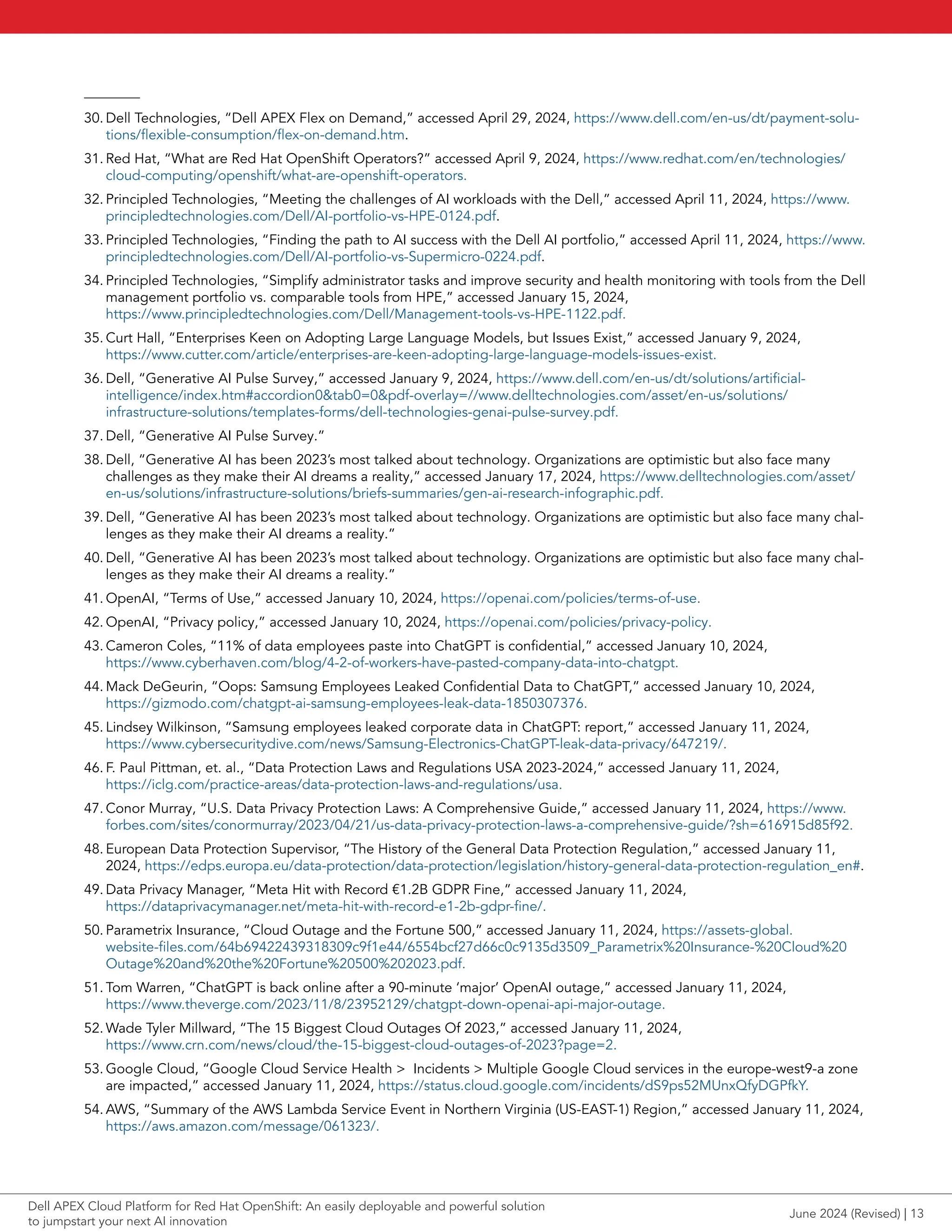 30. Dell Technologies, “Dell APEX Flex on Demand,” accessed April 29, 2024, https://www.dell.com/en-us/dt/payment-solu-
tions/flexible-consumption/flex-on-demand.htm.
31. Red Hat, “What are Red Hat OpenShift Operators?” accessed April 9, 2024, https://www.redhat.com/en/technologies/
cloud-computing/openshift/what-are-openshift-operators.
32. Principled Technologies, “Meeting the challenges of AI workloads with the Dell,” accessed April 11, 2024, https://www.
principledtechnologies.com/Dell/AI-portfolio-vs-HPE-0124.pdf.
33. Principled Technologies, “Finding the path to AI success with the Dell AI portfolio,” accessed April 11, 2024, https://www.
principledtechnologies.com/Dell/AI-portfolio-vs-Supermicro-0224.pdf.
34. Principled Technologies, “Simplify administrator tasks and improve security and health monitoring with tools from the Dell
management portfolio vs. comparable tools from HPE,” accessed January 15, 2024,
https://www.principledtechnologies.com/Dell/Management-tools-vs-HPE-1122.pdf.
35. Curt Hall, “Enterprises Keen on Adopting Large Language Models, but Issues Exist,” accessed January 9, 2024,
https://www.cutter.com/article/enterprises-are-keen-adopting-large-language-models-issues-exist.
36. Dell, “Generative AI Pulse Survey,” accessed January 9, 2024, https://www.dell.com/en-us/dt/solutions/artificial-
intelligence/index.htm#accordion0&tab0=0&pdf-overlay=//www.delltechnologies.com/asset/en-us/solutions/
infrastructure-solutions/templates-forms/dell-technologies-genai-pulse-survey.pdf.
37. Dell, “Generative AI Pulse Survey.”
38. Dell, “Generative AI has been 2023’s most talked about technology. Organizations are optimistic but also face many
challenges as they make their AI dreams a reality,” accessed January 17, 2024, https://www.delltechnologies.com/asset/
en-us/solutions/infrastructure-solutions/briefs-summaries/gen-ai-research-infographic.pdf.
39. Dell, “Generative AI has been 2023’s most talked about technology. Organizations are optimistic but also face many chal-
lenges as they make their AI dreams a reality.”
40. Dell, “Generative AI has been 2023’s most talked about technology. Organizations are optimistic but also face many chal-
lenges as they make their AI dreams a reality.”
41. OpenAI, “Terms of Use,” accessed January 10, 2024, https://openai.com/policies/terms-of-use.
42. OpenAI, “Privacy policy,” accessed January 10, 2024, https://openai.com/policies/privacy-policy.
43. Cameron Coles, “11% of data employees paste into ChatGPT is confidential,” accessed January 10, 2024,
https://www.cyberhaven.com/blog/4-2-of-workers-have-pasted-company-data-into-chatgpt.
44. Mack DeGeurin, “Oops: Samsung Employees Leaked Confidential Data to ChatGPT,” accessed January 10, 2024,
https://gizmodo.com/chatgpt-ai-samsung-employees-leak-data-1850307376.
45. Lindsey Wilkinson, “Samsung employees leaked corporate data in ChatGPT: report,” accessed January 11, 2024,
https://www.cybersecuritydive.com/news/Samsung-Electronics-ChatGPT-leak-data-privacy/647219/.
46. F. Paul Pittman, et. al., “Data Protection Laws and Regulations USA 2023-2024,” accessed January 11, 2024,
https://iclg.com/practice-areas/data-protection-laws-and-regulations/usa.
47. Conor Murray, “U.S. Data Privacy Protection Laws: A Comprehensive Guide,” accessed January 11, 2024, https://www.
forbes.com/sites/conormurray/2023/04/21/us-data-privacy-protection-laws-a-comprehensive-guide/?sh=616915d85f92.
48. European Data Protection Supervisor, “The History of the General Data Protection Regulation,” accessed January 11,
2024, https://edps.europa.eu/data-protection/data-protection/legislation/history-general-data-protection-regulation_en#.
49. Data Privacy Manager, “Meta Hit with Record €1.2B GDPR Fine,” accessed January 11, 2024,
https://dataprivacymanager.net/meta-hit-with-record-e1-2b-gdpr-fine/.
50. Parametrix Insurance, “Cloud Outage and the Fortune 500,” accessed January 11, 2024, https://assets-global.
website-files.com/64b69422439318309c9f1e44/6554bcf27d66c0c9135d3509_Parametrix%20Insurance-%20Cloud%20
Outage%20and%20the%20Fortune%20500%202023.pdf.
51. Tom Warren, “ChatGPT is back online after a 90-minute ‘major’ OpenAI outage,” accessed January 11, 2024,
https://www.theverge.com/2023/11/8/23952129/chatgpt-down-openai-api-major-outage.
52. Wade Tyler Millward, “The 15 Biggest Cloud Outages Of 2023,” accessed January 11, 2024,
https://www.crn.com/news/cloud/the-15-biggest-cloud-outages-of-2023?page=2.
53. Google Cloud, “Google Cloud Service Health > Incidents > Multiple Google Cloud services in the europe-west9-a zone
are impacted,” accessed January 11, 2024, https://status.cloud.google.com/incidents/dS9ps52MUnxQfyDGPfkY.
54. AWS, “Summary of the AWS Lambda Service Event in Northern Virginia (US-EAST-1) Region,” accessed January 11, 2024,
https://aws.amazon.com/message/061323/.
June 2024 (Revised) | 13
Dell APEX Cloud Platform for Red Hat OpenShift: An easily deployable and powerful solution
to jumpstart your next AI innovation
 