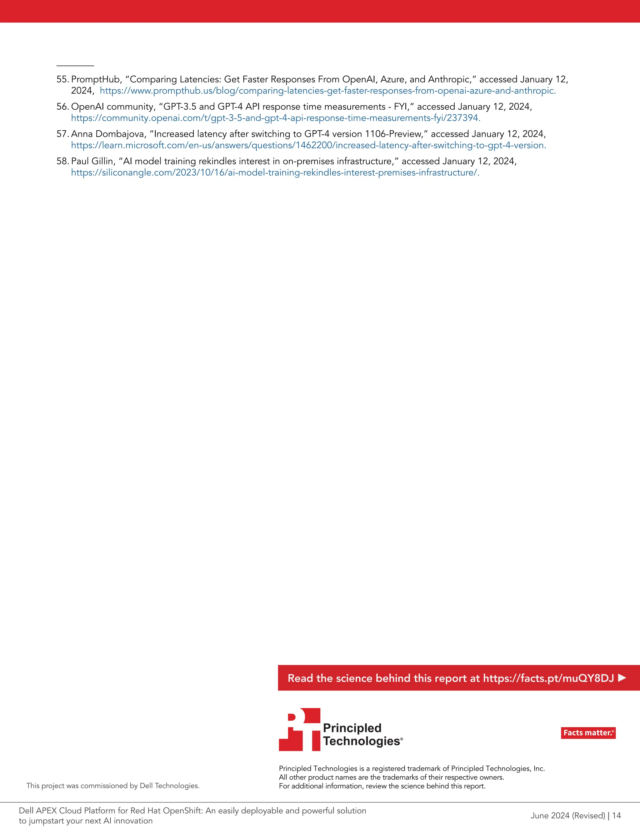 55. PromptHub, “Comparing Latencies: Get Faster Responses From OpenAI, Azure, and Anthropic,” accessed January 12,
2024, https://www.prompthub.us/blog/comparing-latencies-get-faster-responses-from-openai-azure-and-anthropic.
56. OpenAI community, “GPT-3.5 and GPT-4 API response time measurements - FYI,” accessed January 12, 2024,
https://community.openai.com/t/gpt-3-5-and-gpt-4-api-response-time-measurements-fyi/237394.
57. Anna Dombajova, “Increased latency after switching to GPT-4 version 1106-Preview,” accessed January 12, 2024,
https://learn.microsoft.com/en-us/answers/questions/1462200/increased-latency-after-switching-to-gpt-4-version.
58. Paul Gillin, “AI model training rekindles interest in on-premises infrastructure,” accessed January 12, 2024,
https://siliconangle.com/2023/10/16/ai-model-training-rekindles-interest-premises-infrastructure/.
Principled Technologies is a registered trademark of Principled Technologies, Inc.
All other product names are the trademarks of their respective owners.
For additional information, review the science behind this report.
Principled
Technologies®
Facts matter.®
Principled
Technologies®
Facts matter.®
This project was commissioned by Dell Technologies.
Read the science behind this report at https://facts.pt/muQY8DJ
June 2024 (Revised) | 14
Dell APEX Cloud Platform for Red Hat OpenShift: An easily deployable and powerful solution
to jumpstart your next AI innovation
 