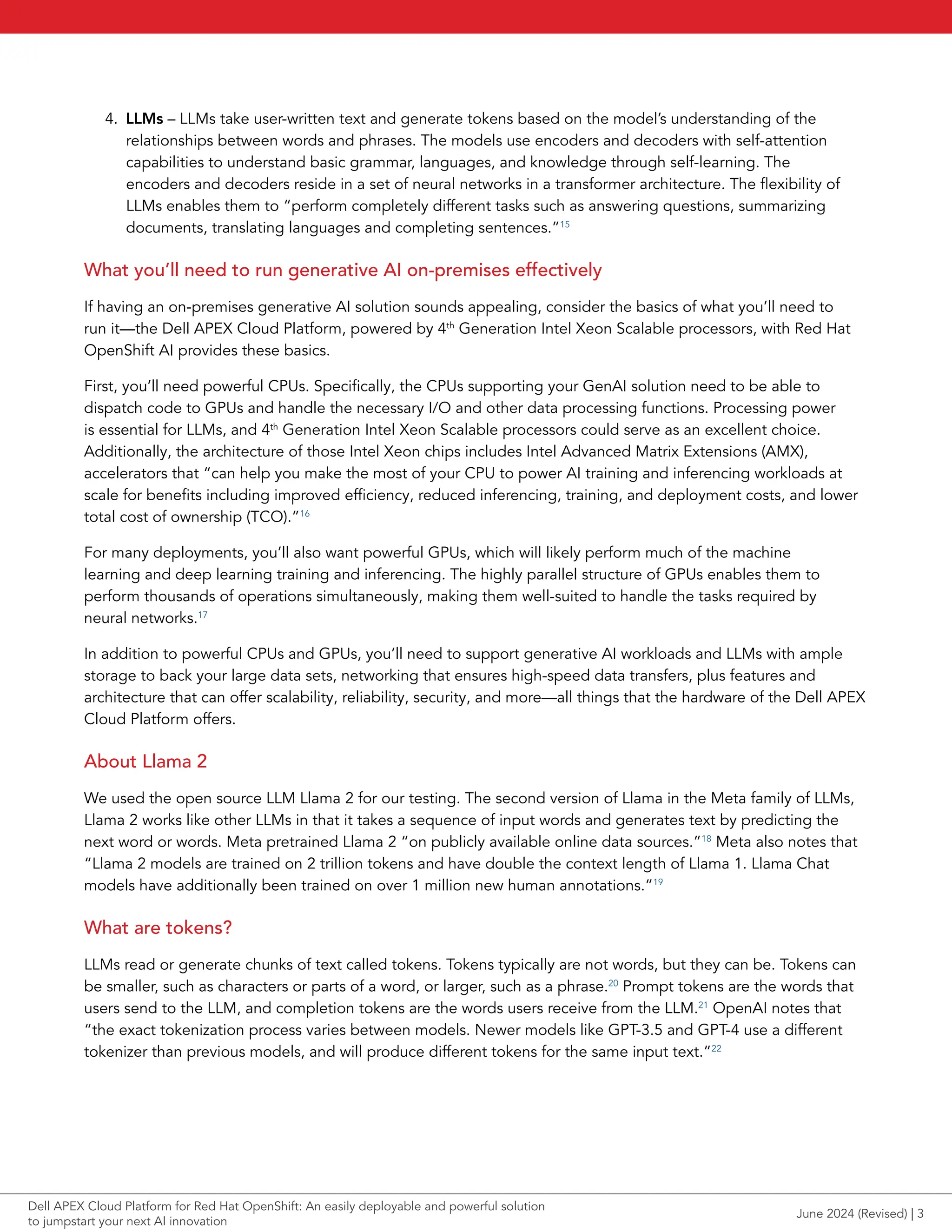 4. LLMs – LLMs take user-written text and generate tokens based on the model’s understanding of the
relationships between words and phrases. The models use encoders and decoders with self-attention
capabilities to understand basic grammar, languages, and knowledge through self-learning. The
encoders and decoders reside in a set of neural networks in a transformer architecture. The flexibility of
LLMs enables them to “perform completely different tasks such as answering questions, summarizing
documents, translating languages and completing sentences.”15
What you’ll need to run generative AI on-premises effectively
If having an on-premises generative AI solution sounds appealing, consider the basics of what you’ll need to
run it—the Dell APEX Cloud Platform, powered by 4th
Generation Intel Xeon Scalable processors, with Red Hat
OpenShift AI provides these basics.
First, you’ll need powerful CPUs. Specifically, the CPUs supporting your GenAI solution need to be able to
dispatch code to GPUs and handle the necessary I/O and other data processing functions. Processing power
is essential for LLMs, and 4th
Generation Intel Xeon Scalable processors could serve as an excellent choice.
Additionally, the architecture of those Intel Xeon chips includes Intel Advanced Matrix Extensions (AMX),
accelerators that “can help you make the most of your CPU to power AI training and inferencing workloads at
scale for benefits including improved efficiency, reduced inferencing, training, and deployment costs, and lower
total cost of ownership (TCO).”16
For many deployments, you’ll also want powerful GPUs, which will likely perform much of the machine
learning and deep learning training and inferencing. The highly parallel structure of GPUs enables them to
perform thousands of operations simultaneously, making them well-suited to handle the tasks required by
neural networks.17
In addition to powerful CPUs and GPUs, you’ll need to support generative AI workloads and LLMs with ample
storage to back your large data sets, networking that ensures high-speed data transfers, plus features and
architecture that can offer scalability, reliability, security, and more—all things that the hardware of the Dell APEX
Cloud Platform offers.
About Llama 2
We used the open source LLM Llama 2 for our testing. The second version of Llama in the Meta family of LLMs,
Llama 2 works like other LLMs in that it takes a sequence of input words and generates text by predicting the
next word or words. Meta pretrained Llama 2 “on publicly available online data sources.”18
Meta also notes that
“Llama 2 models are trained on 2 trillion tokens and have double the context length of Llama 1. Llama Chat
models have additionally been trained on over 1 million new human annotations.”19
What are tokens?
LLMs read or generate chunks of text called tokens. Tokens typically are not words, but they can be. Tokens can
be smaller, such as characters or parts of a word, or larger, such as a phrase.20
Prompt tokens are the words that
users send to the LLM, and completion tokens are the words users receive from the LLM.21
OpenAI notes that
“the exact tokenization process varies between models. Newer models like GPT-3.5 and GPT-4 use a different
tokenizer than previous models, and will produce different tokens for the same input text.”22
June 2024 (Revised) | 3
Dell APEX Cloud Platform for Red Hat OpenShift: An easily deployable and powerful solution
to jumpstart your next AI innovation
 