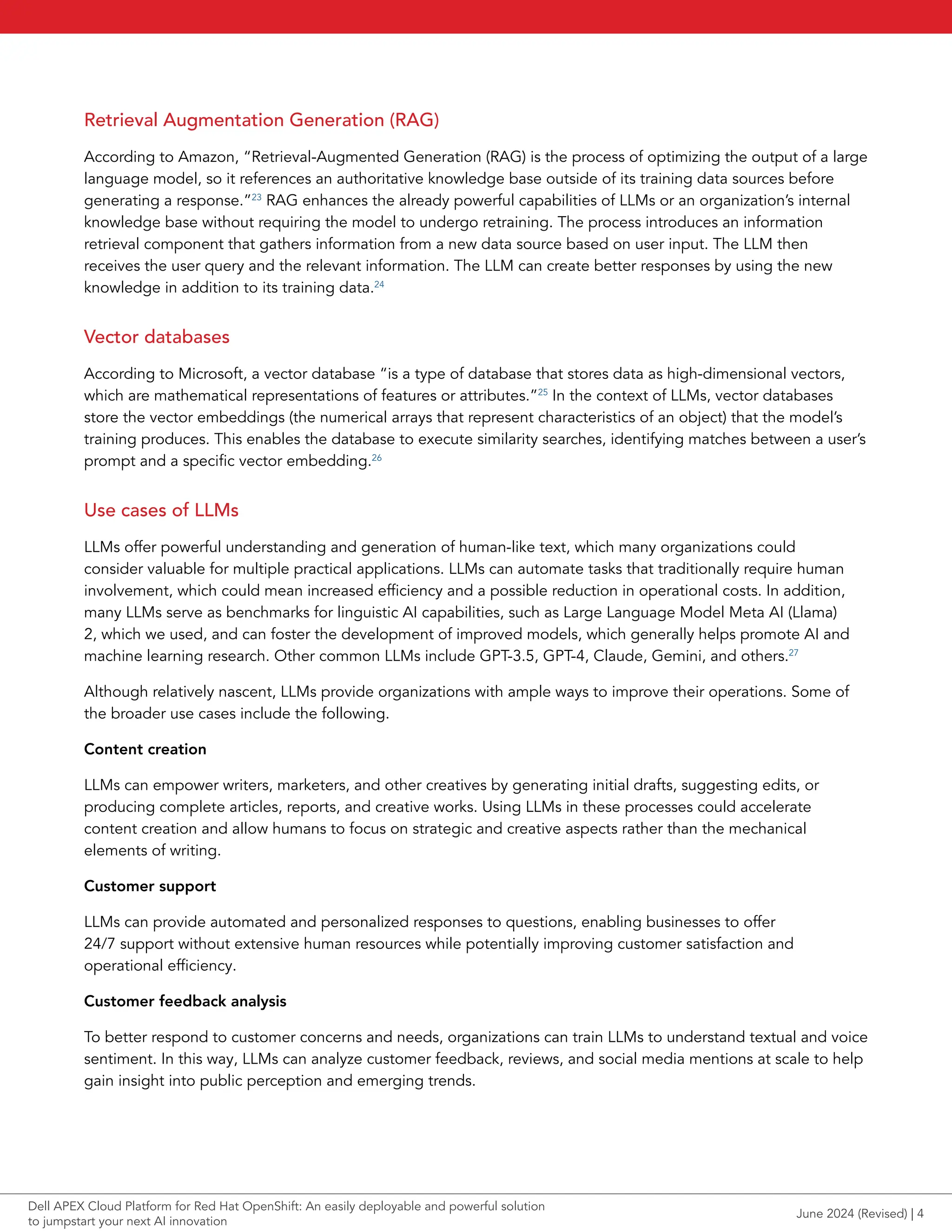 Retrieval Augmentation Generation (RAG)
According to Amazon, “Retrieval-Augmented Generation (RAG) is the process of optimizing the output of a large
language model, so it references an authoritative knowledge base outside of its training data sources before
generating a response.”23
RAG enhances the already powerful capabilities of LLMs or an organization’s internal
knowledge base without requiring the model to undergo retraining. The process introduces an information
retrieval component that gathers information from a new data source based on user input. The LLM then
receives the user query and the relevant information. The LLM can create better responses by using the new
knowledge in addition to its training data.24
Vector databases
According to Microsoft, a vector database “is a type of database that stores data as high-dimensional vectors,
which are mathematical representations of features or attributes.”25
In the context of LLMs, vector databases
store the vector embeddings (the numerical arrays that represent characteristics of an object) that the model’s
training produces. This enables the database to execute similarity searches, identifying matches between a user’s
prompt and a specific vector embedding.26
Use cases of LLMs
LLMs offer powerful understanding and generation of human-like text, which many organizations could
consider valuable for multiple practical applications. LLMs can automate tasks that traditionally require human
involvement, which could mean increased efficiency and a possible reduction in operational costs. In addition,
many LLMs serve as benchmarks for linguistic AI capabilities, such as Large Language Model Meta AI (Llama)
2, which we used, and can foster the development of improved models, which generally helps promote AI and
machine learning research. Other common LLMs include GPT-3.5, GPT-4, Claude, Gemini, and others.27
Although relatively nascent, LLMs provide organizations with ample ways to improve their operations. Some of
the broader use cases include the following.
Content creation
LLMs can empower writers, marketers, and other creatives by generating initial drafts, suggesting edits, or
producing complete articles, reports, and creative works. Using LLMs in these processes could accelerate
content creation and allow humans to focus on strategic and creative aspects rather than the mechanical
elements of writing.
Customer support
LLMs can provide automated and personalized responses to questions, enabling businesses to offer
24/7 support without extensive human resources while potentially improving customer satisfaction and
operational efficiency.
Customer feedback analysis
To better respond to customer concerns and needs, organizations can train LLMs to understand textual and voice
sentiment. In this way, LLMs can analyze customer feedback, reviews, and social media mentions at scale to help
gain insight into public perception and emerging trends.
June 2024 (Revised) | 4
Dell APEX Cloud Platform for Red Hat OpenShift: An easily deployable and powerful solution
to jumpstart your next AI innovation
 