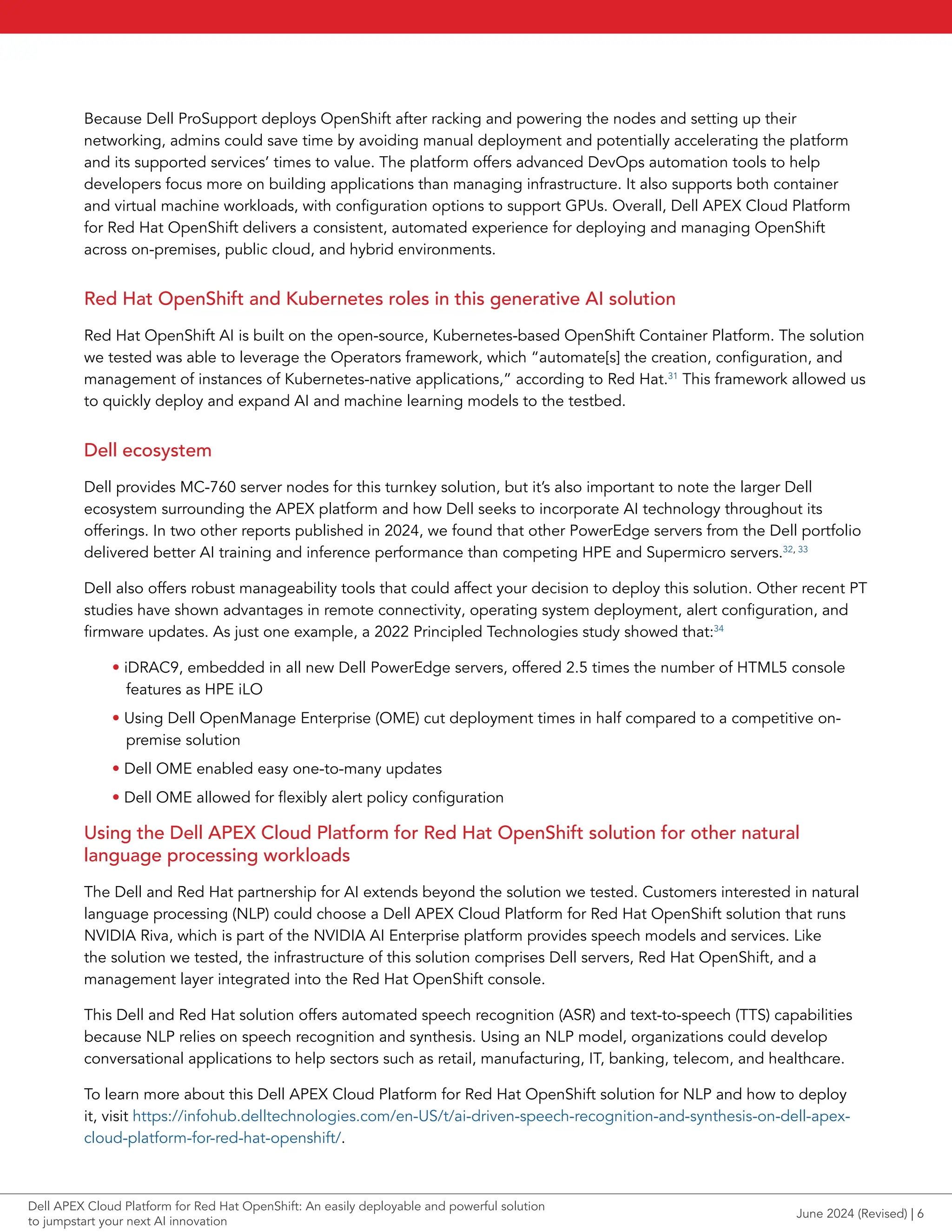 Because Dell ProSupport deploys OpenShift after racking and powering the nodes and setting up their
networking, admins could save time by avoiding manual deployment and potentially accelerating the platform
and its supported services’ times to value. The platform offers advanced DevOps automation tools to help
developers focus more on building applications than managing infrastructure. It also supports both container
and virtual machine workloads, with configuration options to support GPUs. Overall, Dell APEX Cloud Platform
for Red Hat OpenShift delivers a consistent, automated experience for deploying and managing OpenShift
across on-premises, public cloud, and hybrid environments.
Red Hat OpenShift and Kubernetes roles in this generative AI solution
Red Hat OpenShift AI is built on the open-source, Kubernetes-based OpenShift Container Platform. The solution
we tested was able to leverage the Operators framework, which “automate[s] the creation, configuration, and
management of instances of Kubernetes-native applications,” according to Red Hat.31
This framework allowed us
to quickly deploy and expand AI and machine learning models to the testbed.
Dell ecosystem
Dell provides MC-760 server nodes for this turnkey solution, but it’s also important to note the larger Dell
ecosystem surrounding the APEX platform and how Dell seeks to incorporate AI technology throughout its
offerings. In two other reports published in 2024, we found that other PowerEdge servers from the Dell portfolio
delivered better AI training and inference performance than competing HPE and Supermicro servers.32, 33
Dell also offers robust manageability tools that could affect your decision to deploy this solution. Other recent PT
studies have shown advantages in remote connectivity, operating system deployment, alert configuration, and
firmware updates. As just one example, a 2022 Principled Technologies study showed that:34
• iDRAC9, embedded in all new Dell PowerEdge servers, offered 2.5 times the number of HTML5 console
features as HPE iLO
• Using Dell OpenManage Enterprise (OME) cut deployment times in half compared to a competitive on-
premise solution
• Dell OME enabled easy one-to-many updates
• Dell OME allowed for flexibly alert policy configuration
Using the Dell APEX Cloud Platform for Red Hat OpenShift solution for other natural
language processing workloads
The Dell and Red Hat partnership for AI extends beyond the solution we tested. Customers interested in natural
language processing (NLP) could choose a Dell APEX Cloud Platform for Red Hat OpenShift solution that runs
NVIDIA Riva, which is part of the NVIDIA AI Enterprise platform provides speech models and services. Like
the solution we tested, the infrastructure of this solution comprises Dell servers, Red Hat OpenShift, and a
management layer integrated into the Red Hat OpenShift console.
This Dell and Red Hat solution offers automated speech recognition (ASR) and text-to-speech (TTS) capabilities
because NLP relies on speech recognition and synthesis. Using an NLP model, organizations could develop
conversational applications to help sectors such as retail, manufacturing, IT, banking, telecom, and healthcare.
To learn more about this Dell APEX Cloud Platform for Red Hat OpenShift solution for NLP and how to deploy
it, visit https://infohub.delltechnologies.com/en-US/t/ai-driven-speech-recognition-and-synthesis-on-dell-apex-
cloud-platform-for-red-hat-openshift/.
June 2024 (Revised) | 6
Dell APEX Cloud Platform for Red Hat OpenShift: An easily deployable and powerful solution
to jumpstart your next AI innovation
 