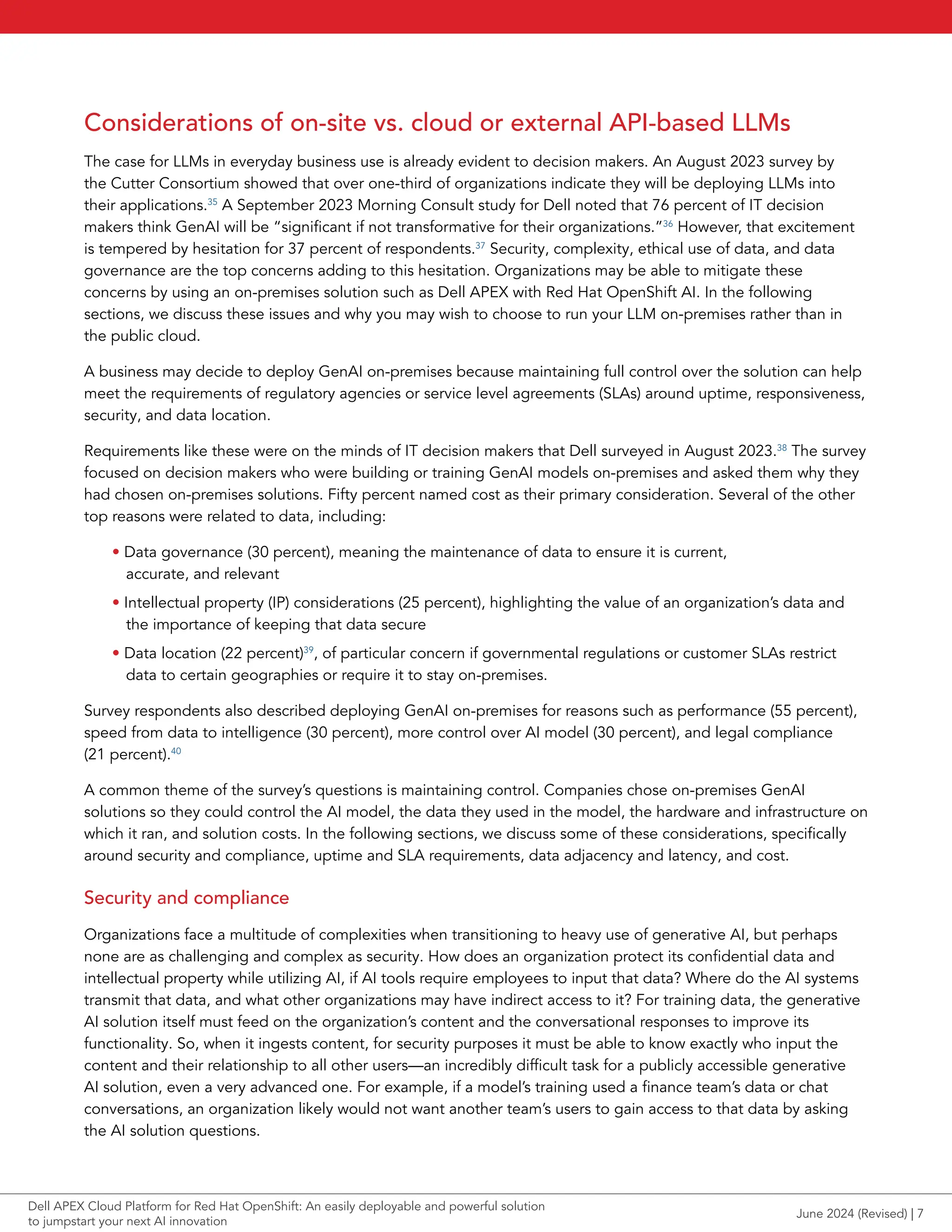 Considerations of on-site vs. cloud or external API-based LLMs
The case for LLMs in everyday business use is already evident to decision makers. An August 2023 survey by
the Cutter Consortium showed that over one-third of organizations indicate they will be deploying LLMs into
their applications.35
A September 2023 Morning Consult study for Dell noted that 76 percent of IT decision
makers think GenAI will be “significant if not transformative for their organizations.”36
However, that excitement
is tempered by hesitation for 37 percent of respondents.37
Security, complexity, ethical use of data, and data
governance are the top concerns adding to this hesitation. Organizations may be able to mitigate these
concerns by using an on-premises solution such as Dell APEX with Red Hat OpenShift AI. In the following
sections, we discuss these issues and why you may wish to choose to run your LLM on-premises rather than in
the public cloud.
A business may decide to deploy GenAI on-premises because maintaining full control over the solution can help
meet the requirements of regulatory agencies or service level agreements (SLAs) around uptime, responsiveness,
security, and data location.
Requirements like these were on the minds of IT decision makers that Dell surveyed in August 2023.38
The survey
focused on decision makers who were building or training GenAI models on-premises and asked them why they
had chosen on-premises solutions. Fifty percent named cost as their primary consideration. Several of the other
top reasons were related to data, including:
• Data governance (30 percent), meaning the maintenance of data to ensure it is current,
accurate, and relevant
• Intellectual property (IP) considerations (25 percent), highlighting the value of an organization’s data and
the importance of keeping that data secure
• Data location (22 percent)39
, of particular concern if governmental regulations or customer SLAs restrict
data to certain geographies or require it to stay on-premises.
Survey respondents also described deploying GenAI on-premises for reasons such as performance (55 percent),
speed from data to intelligence (30 percent), more control over AI model (30 percent), and legal compliance
(21 percent).40
A common theme of the survey’s questions is maintaining control. Companies chose on-premises GenAI
solutions so they could control the AI model, the data they used in the model, the hardware and infrastructure on
which it ran, and solution costs. In the following sections, we discuss some of these considerations, specifically
around security and compliance, uptime and SLA requirements, data adjacency and latency, and cost.
Security and compliance
Organizations face a multitude of complexities when transitioning to heavy use of generative AI, but perhaps
none are as challenging and complex as security. How does an organization protect its confidential data and
intellectual property while utilizing AI, if AI tools require employees to input that data? Where do the AI systems
transmit that data, and what other organizations may have indirect access to it? For training data, the generative
AI solution itself must feed on the organization’s content and the conversational responses to improve its
functionality. So, when it ingests content, for security purposes it must be able to know exactly who input the
content and their relationship to all other users—an incredibly difficult task for a publicly accessible generative
AI solution, even a very advanced one. For example, if a model’s training used a finance team’s data or chat
conversations, an organization likely would not want another team’s users to gain access to that data by asking
the AI solution questions.
June 2024 (Revised) | 7
Dell APEX Cloud Platform for Red Hat OpenShift: An easily deployable and powerful solution
to jumpstart your next AI innovation
 